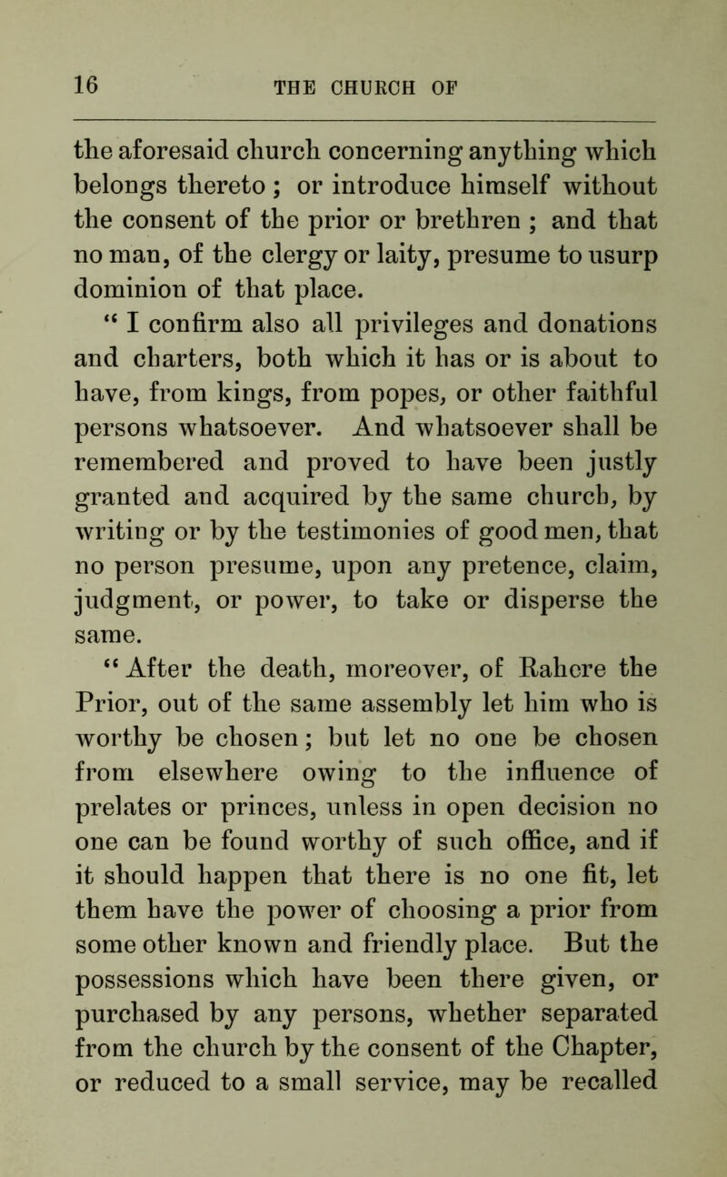 the aforesaid church concerning anything which belongs thereto ; or introduce himself without the consent of the prior or brethren ; and that no man, of the clergy or laity, presume to usurp dominion of that place. <e I confirm also all privileges and donations and charters, both which it has or is about to have, from kings, from popes, or other faithful persons whatsoever. And whatsoever shall be remembered and proved to have been justly granted and acquired by the same church, by writing or by the testimonies of good men, that no person presume, upon any pretence, claim, judgment, or power, to take or disperse the same. “ After the death, moreover, of Rahere the Prior, out of the same assembly let him who is worthy be chosen; but let no one be chosen from elsewhere owing to the influence of prelates or princes, unless in open decision no one can be found worthy of such office, and if it should happen that there is no one fit, let them have the power of choosing a prior from some other known and friendly place. But the possessions which have been there given, or purchased by any persons, whether separated from the church by the consent of the Chapter, or reduced to a small service, may be recalled