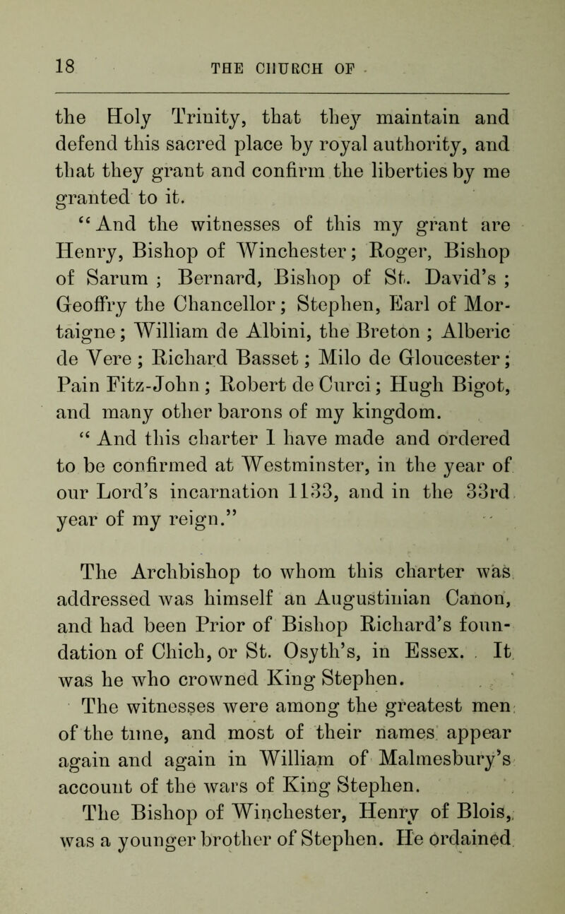 the Holy Trinity, that they maintain and defend this sacred place by royal authority, and that they grant and confirm the liberties by me granted to it. ce And the witnesses of this my grant are Henry, Bishop of Winchester; Roger, Bishop of Sarum ; Bernard, Bishop of St. David’s ; GfeofFry the Chancellor; Stephen, Earl of Mor- taigne; William de Albini, the Breton ; Alberic de Yere; Richard Basset; Milo de Gloucester; Pain Fitz-John ; Robert de Curci; Hugh Bigot, and many other barons of my kingdom. <£ And this charter 1 have made and ordered to be confirmed at Westminster, in the year of our Lord’s incarnation 1133, and in the 33rd year of my reign.” The Archbishop to whom this charter was addressed was himself an Augustinian Canon, and had been Prior of Bishop Richard’s foun- dation of Chich, or St. Osyth’s, in Essex. It was he who crowned King Stephen. The witnesses were among the greatest men of the time, and most of their names appear again and again in William of Malmesbury’s account of the wars of King Stephen. The Bishop of Winchester, Henry of Blois,, was a younger brother of Stephen. He ordained