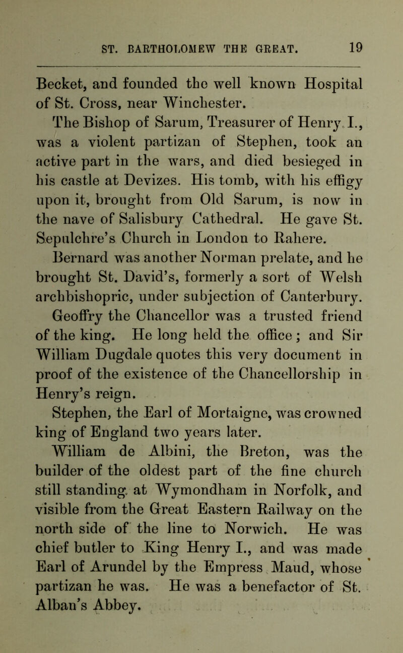 Becket, and founded the well known Hospital of St. Cross, near Winchester. The Bishop of Sarum, Treasurer of Henry I., was a violent partizan of Stephen, took an active part in the wTars, and died besieged in his castle at Devizes. His tomb, with his effigy upon it, brought from Old Sarum, is now in the nave of Salisbury Cathedral. He gave St. Sepulchre’s Church in London to Rahere. Bernard was another Norman prelate, and he brought St. David’s, formerly a sort of Welsh archbishopric, under subjection of Canterbury. Geoffry the Chancellor was a trusted friend of the king. He long held the office ; and Sir William Dugdale quotes this very document in proof of the existence of the Chancellorship in Henry’s reign. Stephen, the Earl of Mortaigne, was crowned king of England two years later. Wrilliam de Albini, the Breton, was the builder of the oldest part of the fine church still standing at Wymondham in Norfolk, and visible from the Great Eastern Railway on the north side of the line to Norwich. He was chief butler to King Henry I., and was made Earl of Arundel by the Empress Maud, whose partizan he was. He was a benefactor of St. Alban’s Abbey.