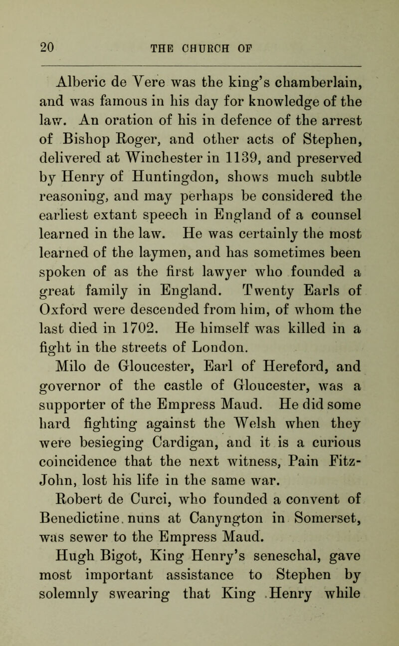 Alberic de Yere was the king’s chamberlain, and was famous in his day for knowledge of the law. An oration of his in defence of the arrest of Bishop Roger, and other acts of Stephen, delivered at Winchester in 1139, and preserved by Henry of Huntingdon, shows much subtle reasoning, and may perhaps be considered the earliest extant speech in England of a counsel learned in the law. He was certainly the most learned of the laymen, and has sometimes been spoken of as the first lawyer who founded a great family in England. Twenty Earls of Oxford were descended from him, of whom the last died in 1702. He himself was killed in a fight in the streets of London. Milo de Gloucester, Earl of Hereford, and governor of the castle of Gloucester, was a supporter of the Empress Maud. He did some hard fighting against the Welsh when they were besieging Cardigan, and it is a curious coincidence that the next witness, Pain Eitz- Jolin, lost his life in the same war. Robert de Curci, who founded a convent of Benedictine nuns at Canyngton in Somerset, was sewer to the Empress Maud. Hugh Bigot, King Henry’s seneschal, gave most important assistance to Stephen by solemnly swearing that King Henry while