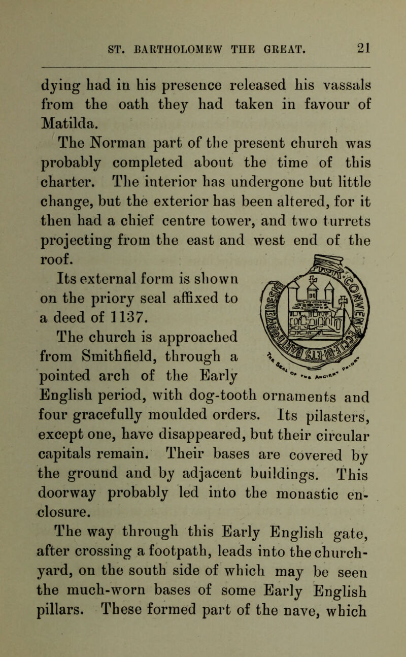 dying had in his presence released his vassals from the oath they had taken in favour of Matilda. The Norman part of the present church was probably completed about the time of this charter. The interior has undergone but little change, but the exterior has been altered, for it then had a chief centre tower, and two turrets projecting from the east and west end of the roof. Its external form is shown on the priory seal affixed to a deed of 1137. The church is approached from Smith field, through a pointed arch of the Early English period, with dog-tooth ornaments and four gracefully moulded orders. Its pilasters, except one, have disappeared, but their circular capitals remain. Their bases are covered by the ground and by adjacent buildings. This doorway probably led into the monastic en- closure. The way through this Early English gate, after crossing a footpath, leads into the church- yard, on the south side of which may be seen the much-worn bases of some Early English pillars. These formed part of the nave, which