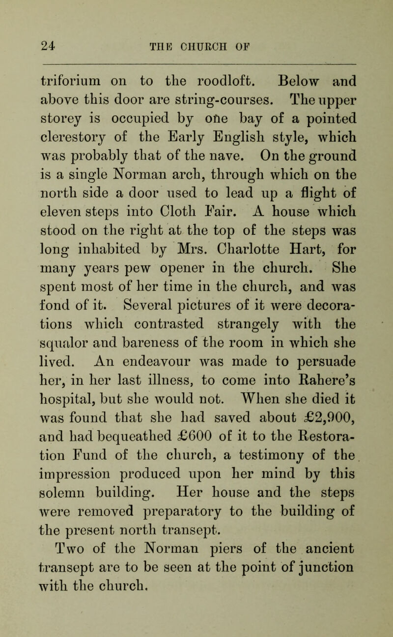 triforinm on to the roodloft. Below and above this door are string-courses. The upper storey is occupied by one bay of a pointed clerestory of the Early English style, which was probably that of the nave. On the ground is a single Norman arch, through which on the north side a door used to lead up a flight of eleven steps into Cloth Fair. A house which stood on the right at the top of the steps was long inhabited by Mrs. Charlotte Hart, for many years pew opener in the church. She spent most of her time in the church, and was fond of it. Several pictures of it were decora- tions which contrasted strangely with the squalor and bareness of the room in which she lived. An endeavour was made to persuade her, in her last illness, to come into Rahere’s hospital, but she would not. When she died it was found that she had saved about £2,900, and had bequeathed £600 of it to the Restora- tion Fund of the church, a testimony of the impression produced upon her mind by this solemn building. Her house and the steps were removed preparatory to the building of the present north transept. Two of the Norman piers of the ancient transept are to be seen at the point of junction with the church.
