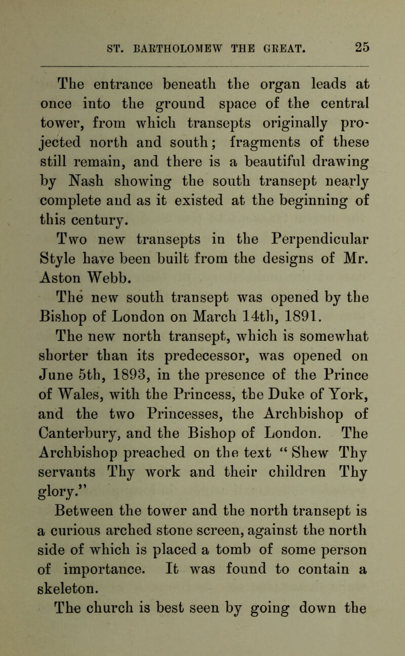 The entrance beneath the organ leads at once into the ground space of the central tower, from which transepts originally pro- jected north and south; fragments of these still remain, and there is a beautiful drawing by Nash showing the south transept nearly complete and as it existed at the beginning of this century. Two new transepts in the Perpendicular Style have been built from the designs of Mr. Aston Webb. The new south transept was opened by the Bishop of London on March 14th, 1891. The new north transept, which is somewhat shorter than its predecessor, was opened on June 5th, 1893, in the presence of the Prince of Wales, with the Princess, the Duke of York, and the two Princesses, the Archbishop of Canterbury, and the Bishop of London. The Archbishop preached on the text “ Shew Thy servants Thy work and their children Thy glory.” Between the tower and the north transept is a curious arched stone screen, against the north side of which is placed a tomb of some person of importance. It was found to contain a skeleton. The church is best seen by going down the