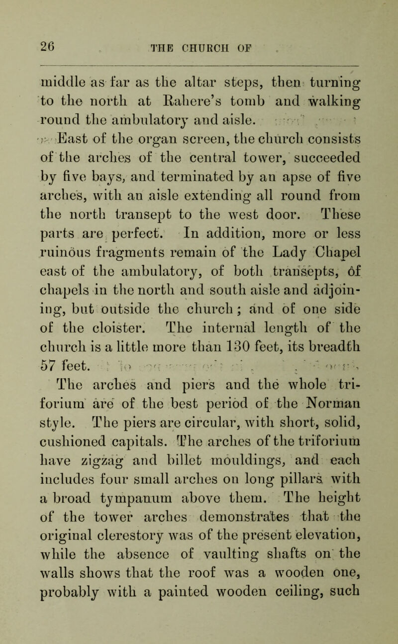 middle as far as the altar steps, then turning to the north at Rah ore’s tomb and walking round the ambulatory and aisle. - East of the organ screen, the church consists of the arches of the central tower, succeeded by five bays, and terminated by an apse of five arches, with an aisle extending all round from the north transept to the west door. These parts are perfect. In addition, more or less ruinous fragments remain of the Lady Chapel east of the ambulatory, of both transepts, 6f chapels in the north and south aisle and adjoin- ing, but outside the church; and of one side of the cloister. The internal length of the church is a little more than 130 feet, its breadth 57 feet. ]<> - ••••• . ; ' The arches and piers and the whole tri- forium are of the best period of the Norman style. The piers are circular, with short, solid, cushioned capitals. The arches of the triforium have zigzag and billet mouldings, and each includes four small arches ou long pillars with a broad tympanum above them. The height of the tower arches demonstrates that the original clerestory was of the present elevation, while the absence of vaulting shafts on the walls shows that the roof was a wooden one, probably with a painted wooden ceiling, such