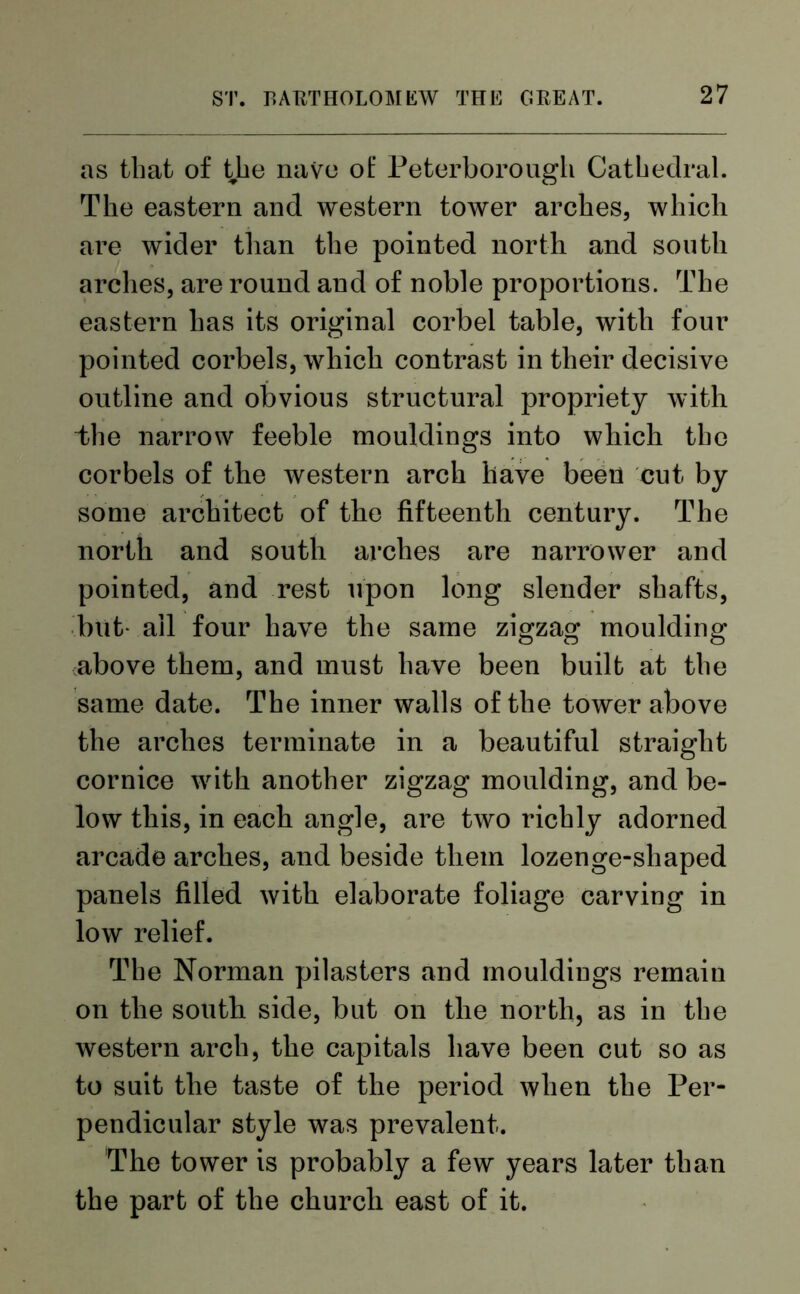 as that of the nave of Peterborough Cathedral. The eastern and western tower arches, which are wider than the pointed north and south arches, are round aud of noble proportions. The eastern has its original corbel table, with four pointed corbels, which contrast in their decisive outline and obvious structural propriety with the narrow feeble mouldings into which the corbels of the western arch have been cut by some architect of the fifteenth century. The north and south arches are narrower and pointed, and rest upon long slender shafts, but ail four have the same zigzag moulding above them, and must have been built at the same date. The inner walls of the tower above the arches terminate in a beautiful straight cornice with another zigzag moulding, and be- low this, in each angle, are two richly adorned arcade arches, and beside them lozenge-shaped panels filled with elaborate foliage carving in low relief. The Norman pilasters and mouldings remain on the south side, but on the north, as in the western arch, the capitals have been cut so as to suit the taste of the period when the Per- pendicular style was prevalent. The tower is probably a few years later than the part of the church east of it.