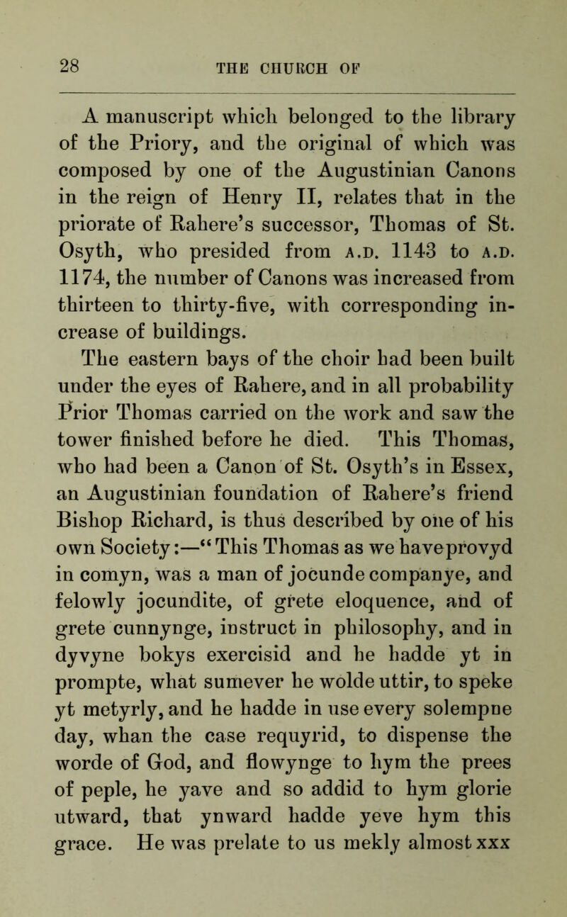 A manuscript which belonged to the library of the Priory, and the original of which was composed by one of the Augustinian Canons in the reign of Henry II, relates that in the priorate of Rahere’s successor, Thomas of St. Osyth, who presided from a.d. 1148 to a.d. 1174, the number of Canons was increased from thirteen to thirty-five, with corresponding in- crease of buildings. The eastern bays of the choir had been built under the eyes of Rahere, and in all probability Prior Thomas carried on the work and saw the tower finished before he died. This Thomas, who had been a Canon of St. Osyth’s in Essex, an Augustinian foundation of Rahere’s friend Bishop Richard, is thus described by one of his own Society:—“ This Thomas as we haveprovyd in comyn, was a man of jocunde companye, and felowly jocundite, of grete eloquence, and of grete cunnynge, instruct in philosophy, and in dyvyne bokys exercisid and he hadde yt in prompte, what sumever he wolde uttir, to speke yt metyrly, and he hadde in use every solempne day, whan the case requyrid, to dispense the worde of God, and flowynge to liym the prees of peple, he yave and so addid to hym glorie utward, that ynward hadde yeve hym this grace. He was prelate to us mekly almost xxx