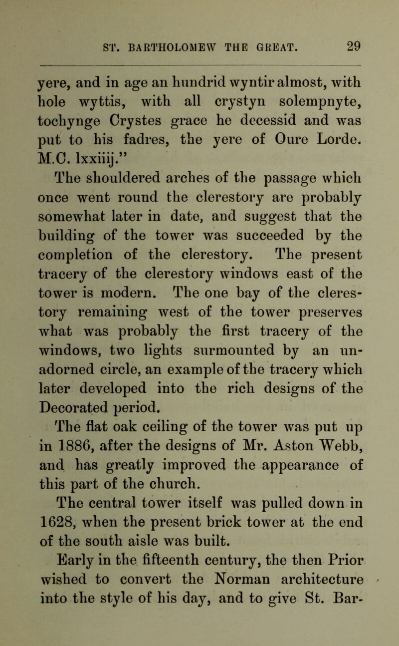 yere, and in age an hundrid wyntir almost, with hole wyttis, with all crystyn solempnyte, tochynge Crystes grace he decessid and was put to his fadres, the yere of Oure Lorde. M.C. lxxiiij.” The shouldered arches of the passage which once went round the clerestory are probably somewhat later in date, and suggest that the building of the tower was succeeded by the completion of the clerestory. The present tracery of the clerestory windows east of the tower is modern. The one bay of the cleres- tory remaining west of the tower preserves what was probably the first tracery of the windows, two lights surmounted by an un- adorned circle, an example of the tracery which later developed into the rich designs of the Decorated period. The flat oak ceiling of the tower was put up in 1886, after the designs of Mr. Aston Webb, and has greatly improved the appearance of this part of the church. The central tower itself was pulled down in 1628, when the present brick tower at the end of the south aisle was built. Early in the fifteenth century, the then Prior wished to convert the Norman architecture into the style of his day, and to give St. Bar-