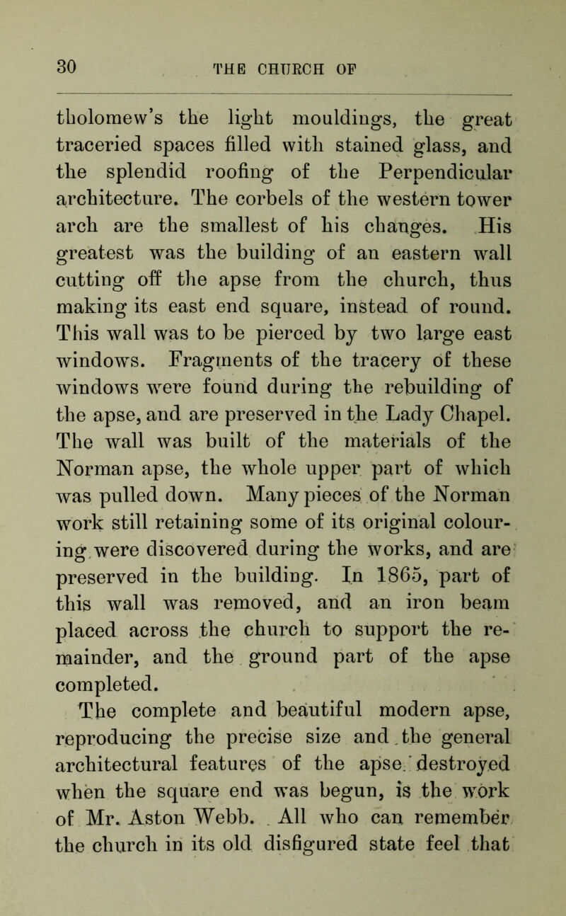tholomew’s the light mouldings, the great traceried spaces filled with stained glass, and the splendid roofing of the Perpendicular architecture. The corbels of the western tower arch are the smallest of his changes. His greatest was the building of an eastern wall cutting off the apse from the church, thus making its east end square, instead of round. This wall was to be pierced by two large east windows. Fragments of the tracery of these windows were found during the rebuilding of the apse, and are preserved in the Lady Chapel. The wall was built of the materials of the Norman apse, the whole upper part of which was pulled down. Many pieces of the Norman work still retaining some of its original colour- ing, were discovered during the works, and are preserved in the building. In 1865, part of this wall was removed, and an iron beam placed across the church to support the re- mainder, and the ground part of the apse completed. The complete and beautiful modern apse, reproducing the precise size and . the general architectural features of the apse ' destroyed when the square end w’as begun, is the wrork of Mr. Aston Webb. All who can remember the church in its old disfigured state feel that