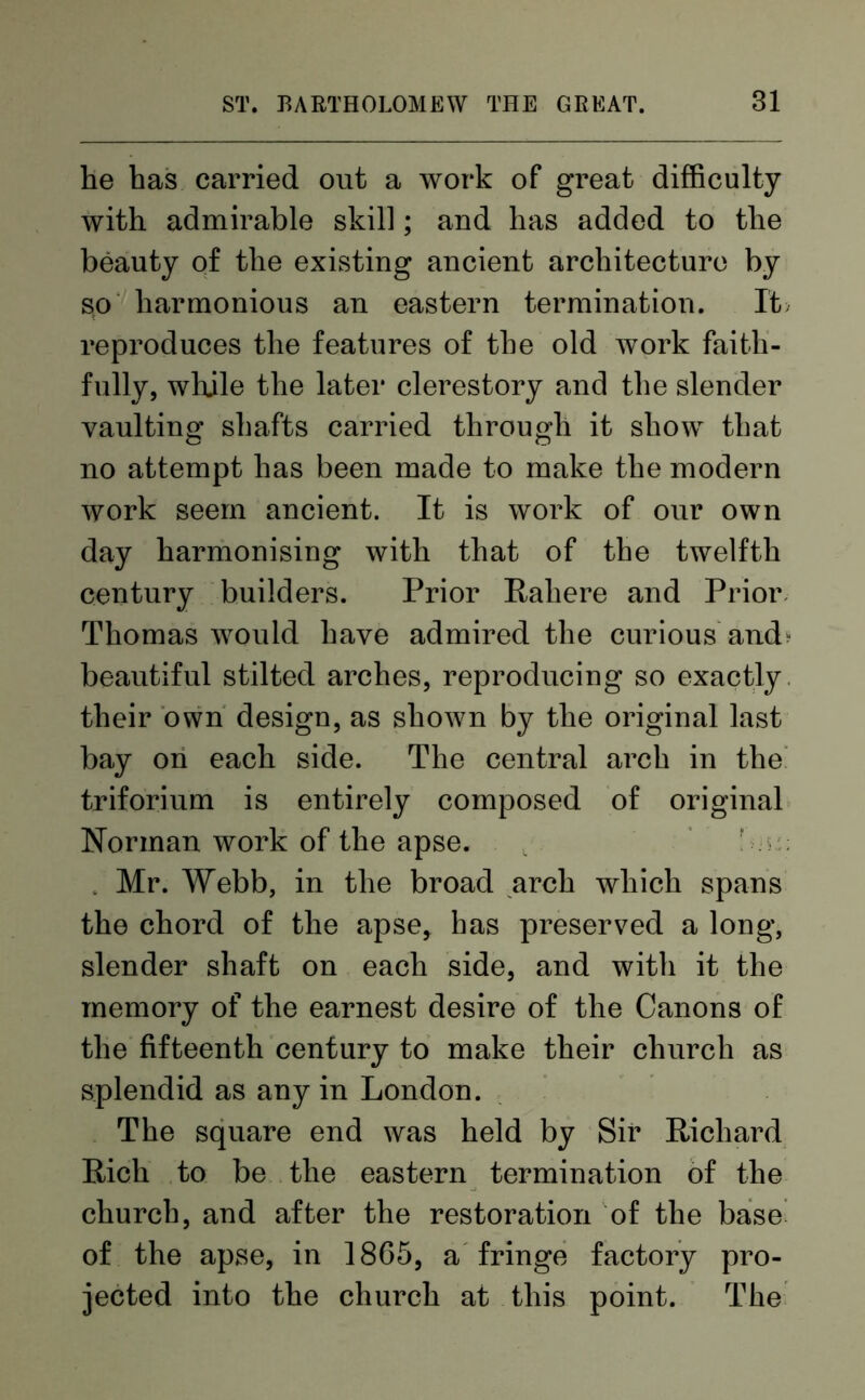 lie has carried out a work of great difficulty with admirable skill; and has added to the beauty of the existing ancient architecture by so harmonious an eastern termination. It reproduces the features of the old work faith- fully, while the later clerestory and the slender vaulting shafts carried through it show that no attempt has been made to make the modern work seem ancient. It is work of our own day harmonising with that of the twelfth century builders. Prior Rahere and Prior Thomas would have admired the curious and* beautiful stilted arches, reproducing so exactly their own design, as shown by the original last bay on each side. The central arch in the triforium is entirely composed of original Norman work of the apse. . Mr. Webb, in the broad arch which spans the chord of the apse, has preserved a long, slender shaft on each side, and with it the memory of the earnest desire of the Canons of the fifteenth century to make their church as splendid as any in London. The square end was held by Sir Richard Rich to be the eastern termination of the church, and after the restoration of the base of the apse, in 1865, a fringe factory pro- jected into the church at this point. The