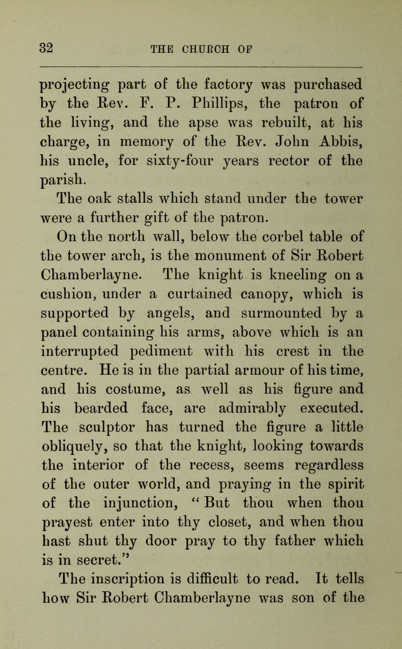 projecting part of the factory was purchased by the Rev. F. P. Phillips, the patron of the living, and the apse was rebuilt, at his charge, in memory of the Rev. John Abbis, his uncle, for sixty-four years rector of the parish. The oak stalls which stand under the tower were a further gift of the patron. On the north wall, below the corbel table of the tower arch, is the monument of Sir Robert Chamberlayne. The knight is kneeling on a cushion, under a curtained canopy, which is supported by angels, and surmounted by a panel containing his arms, above which is an interrupted pediment with his crest in the centre. He is in the partial armour of his time, and his costume, as well as his figure and his bearded face, are admirably executed. The sculptor has turned the figure a little obliquely, so that the knight, looking towards the interior of the recess, seems regardless of the outer world, and praying in the spirit of the injunction, “ But thou when thou prayest enter into thy closet, and when thou hast shut thy door pray to thy father which is in secret/’ The inscription is difficult to read. It tells how Sir Robert Chamberlayne was son of the