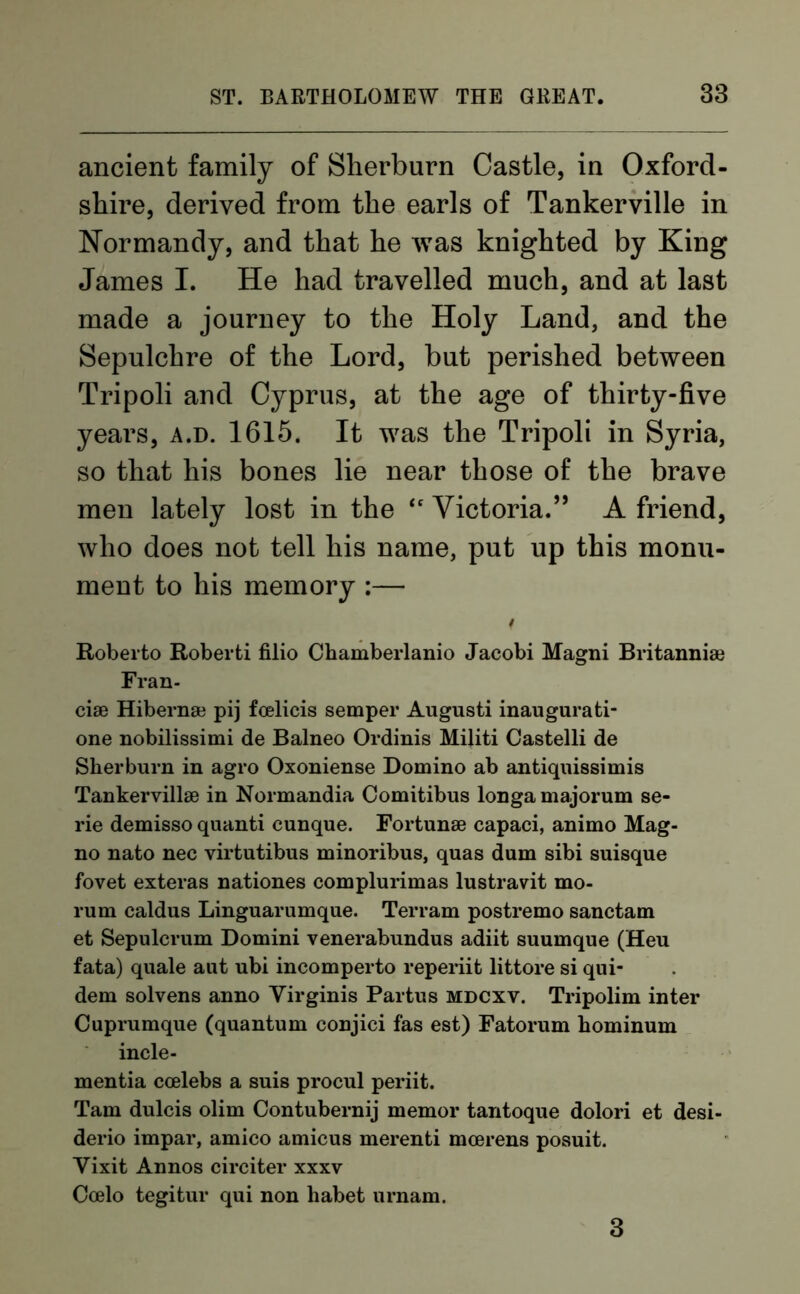 ancient family of Sherburn Castle, in Oxford- shire, derived from the earls of Tankerville in Normandy, and that he was knighted by King James I. He had travelled much, and at last made a journey to the Holy Land, and the Sepulchre of the Lord, but perished between Tripoli and Cyprus, at the age of thirty-five years, a.d. 1615. It was the Tripoli in Syria, so that his bones lie near those of the brave men lately lost in the “ Victoria.” A friend, who does not tell his name, put up this monu- ment to his memory :— t Roberto Roberti filio Chamberlanio Jacobi Magni Britannia} Fran- ciae Hiberna} pij fcelicis semper Augusti inaugurati- one nobilissimi de Balneo Ordinis Militi Castelli de Sherburn in agro Oxoniense Domino ab antiquissimis Tankervillse in Normandia Comitibus longamajorum se- rie demisso quanti cunque. Fortunse capaci, animo Mag- no nato nec virtutibus minoribus, quas dum sibi suisque fovet exteras nationes complurimas lustravit mo- rum caldus Linguarumque. Ter ram postremo sanctam et Sepulcrum Domini venerabundus adiit suumque (Heu fata) quale aut ubi incomperto reperiit littore si qui- dem solvens anno Virginis Partus mdcxv. Tripolim inter Cuprumque (quantum conjici fas est) Fatorum hominum incle- mentia coelebs a suis procul periit. Tam dulcis olim Contubernij memor tantoque dolori et desi- derio impar, amico amicus merenti mcerens posuit. Yixit Annos circiter xxxv Ccelo tegitur qui non habet urnam. 3