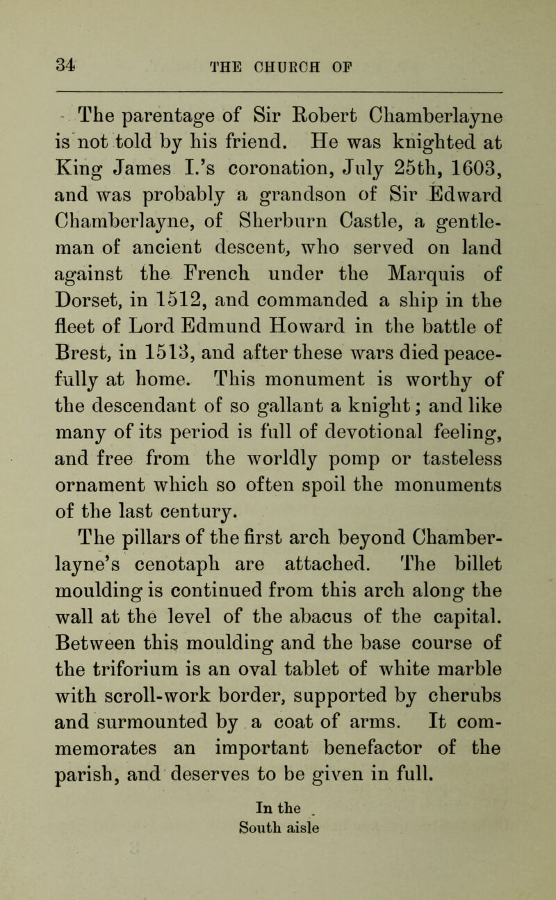 The parentage of Sir Robert Chamberlayne is not told by his friend. He was knighted at King James IJs coronation, July 25th, 1603, and was probably a grandson of Sir Edward Chamberlayne, of Sherburn Castle, a gentle- man of ancient descent, who served on land against the French under the Marquis of Dorset, in 1512, and commanded a ship in the fleet of Lord Edmund Howard in the battle of Brest, in 1513, and after these wars died peace- fully at home. This monument is worthy of the descendant of so gallant a knight; and like many of its period is full of devotional feeling, and free from the worldly pomp or tasteless ornament which so often spoil the monuments of the last century. The pillars of the first arch beyond Chamber- layne’s cenotaph are attached. The billet moulding is continued from this arch along the wall at the level of the abacus of the capital. Between this moulding and the base course of the triforium is an oval tablet of white marble with scroll-work border, supported by cherubs and surmounted by a coat of arms. It com- memorates an important benefactor of the parish, and deserves to be given in full. In the South aisle