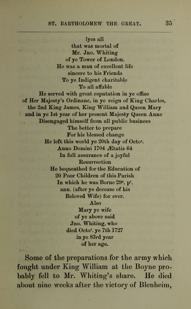 lyes all that was mortal of Mr. Jno. Whiting of ye Tower of London. He was a man of excellent life sincere to his Friends To ye Indigent charitable To all affable He served with great reputation in ye office of Her Majesty’s Ordinanc, in ye reign of King Charles, the 2nd King James, King William and Queen Mary and in ye 1st year of her present Majesty Queen Anne Disengaged himself from all public business The better to prepare For his blessed change He left this world ye 20th day of Octor. Anno Domini 1704 iEtatis 64 In full assurance of a joyful Resurrection He bequeathed for the Education of 20 Poor Children of this Parish In which he was Borne 29p. pr. ann. (after ye decease of his Beloved Wife) for ever. Also Mary ye wife of ye above said Jno. Whiting, who died Octo1'. ye 7th 1727 in ye 83rd year of her age. Some of the preparations for the army which fought under King William at the Boyne pro- bably fell to Mr. Whiting’s share. He died about nine weeks after the victory of Blenheim,