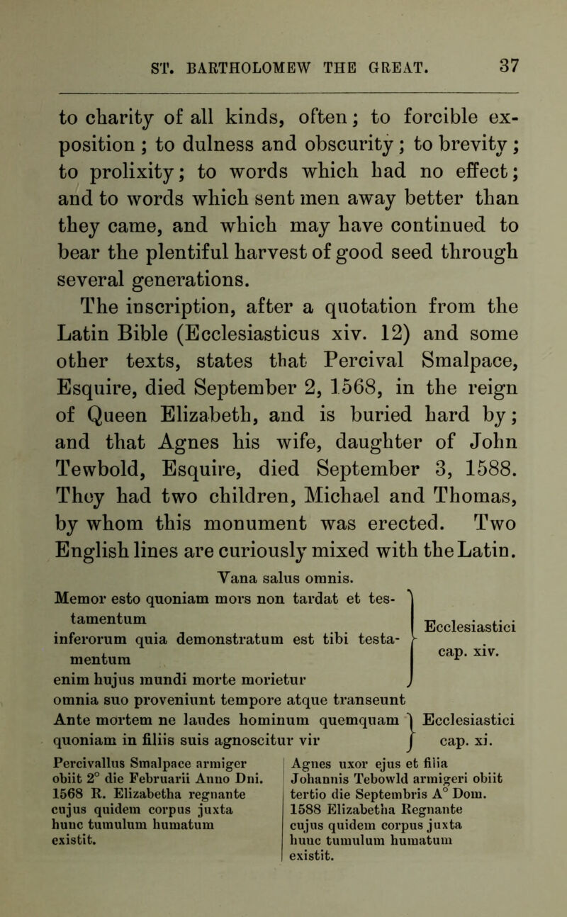 to charity of all kinds, often; to forcible ex- position ; to dulness and obscurity ; to brevity ; to prolixity; to words which had no effect; and to words which sent men away better than they came, and which may have continued to bear the plentiful harvest of good seed through several generations. The inscription, after a quotation from the Latin Bible (Ecclesiasticus xiv. 12) and some other texts, states that Percival Smalpace, Esquire, died September 2, 1568, in the reign of Queen Elizabeth, and is buried hard by; and that Agnes his wife, daughter of John Tewbold, Esquire, died September 3, 1588. They had two children, Michael and Thomas, by whom this monument was erected. Two English lines are curiously mixed with the Latin. Yana salus omnis. Memor esto quoniam mors non tardat et tes- tamentum inferorum quia demonstratum est tibi testa- - mentum Ecclesiastici cap. xiv. enim hujus mundi morte morietur , omnia sno proveniunt tempore atque transeunt Ante mortem ne landes hominum quemquam 1 Ecclesiastici quoniam in filiis suis agnoscitur vir J cap. xi. Percivallus Smalpace armiger obiit 2° die Februarii Anno Dni. 1568 R. Elizabetha regnante cujus quidem corpus juxta huuc tumulum humatum existit. j Agnes uxor ejus et fiiia Johannis Tebowld armigeri obiit tertio die Septembris A° Dom. 1588 Elizabetha Regnante cujus quidem corpus juxta huuc tumulum humatum existit.