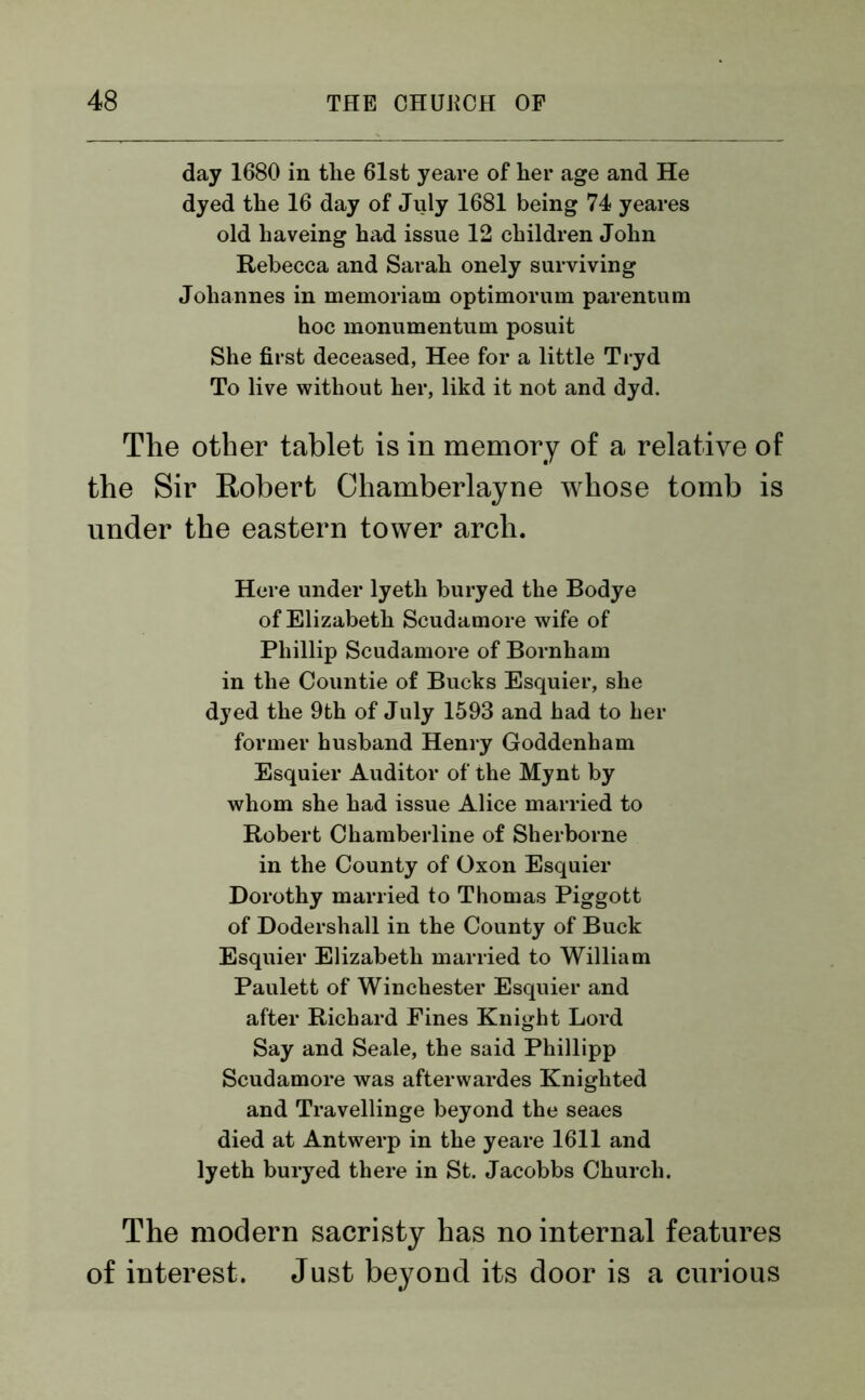 day 1680 in the 61st yeare of her age and He dyed the 16 day of July 1681 being 74 yeares old haveing had issue 12 children John Rebecca and Sarah onely surviving Johannes in memoriam optimorum parentum hoc monumentum posuit She first deceased, Hee for a little Tryd To live without her, likd it not and dyd. The other tablet is in memory of a relative of the Sir Robert Chamberlayne whose tomb is under the eastern tower arch. Here under lyeth buryed the Bodye of Elizabeth Scudamore wife of Phillip Scudamore of Bornham in the Countie of Bucks Esquier, she dyed the 9th of July 1593 and had to her former husband Henry Goddenham Esquier Auditor of the Mynt by whom she had issue Alice married to Robert Chamberline of Sherborne in the County of Oxon Esquier Dorothy married to Thomas Piggott of Dodershall in the County of Buck Esquier Elizabeth married to William Paulett of Winchester Esquier and after Richard Fines Knight Lord Say and Seale, the said Phillipp Scudamore was afterwardes Knighted and Travellinge beyond the seaes died at Antwerp in the yeare 1611 and lyeth buryed there in St. Jacobbs Church. The modern sacristy has no internal features of interest. Just beyond its door is a curious
