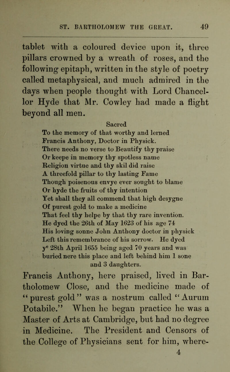tablet with a coloured device upon it, three pillars crowned by a wreath of roses, and the following epitaph, written in the style of poetry called metaphysical, and much admired in the days when people thought with Lord Chancel- lor Hyde that Mr. Cowley had made a flight beyond all men. Sacred To the memory of that worthy and lerned Francis Anthony, Doctor in Physick. There needs no verse to Beautify thy praise Or keepe in memory thy spotless name Religion virtue and thy skil did raise A threefold pillar to thy lasting Fame Though poisenous envye ever sought to blame Or hyde the fruits of thy intention Yet shall they all commend that high desygne Of purest gold to make a medicine That feel thy helpe by that thy rare invention. He dyed the 26th of May 1623 of his age 74 His loving sonne John Anthony doctor in physick Left this remembrance of his sorrow. He dyed ye 28th April 1655 being aged 70 years and was buried nere this place and left behind him 1 sone and 3 daughters. Francis Anthony, here praised, lived in Bar- tholomew Close, and the medicine made of “purest gold” was a nostrum called “Aurum Potabile.” When he began practice he was a Master of Arts at Cambridge, but had no degree in Medicine. The President and Censors of the College of Physicians sent for him, where- 4