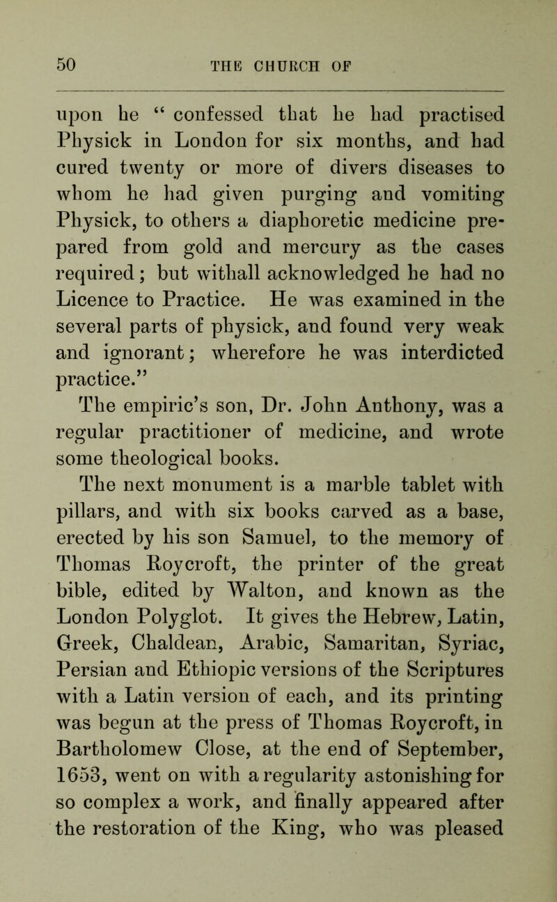 upon he “ confessed that he had practised Physick in London for six months, and had cured twenty or more of divers diseases to whom he had given purging and vomiting Physick, to others a diaphoretic medicine pre- pared from gold and mercury as the cases required; but withall acknowledged he had no Licence to Practice. He was examined in the several parts of physick, and found very weak and ignorant; wherefore he was interdicted practice.” The empiric’s son, Dr. John Anthony, was a regular practitioner of medicine, and wrote some theological books. The next monument is a marble tablet with pillars, and with six books carved as a base, erected by his son Samuel, to the memory of Thomas Roy croft, the printer of the great bible, edited by Walton, and known as the London Polyglot. It gives the Hebrew, Latin, Greek, Chaldean, Arabic, Samaritan, Syriac, Persian and Ethiopic versions of the Scriptures with a Latin version of each, and its printing was begun at the press of Thomas Roy croft, in Bartholomew Close, at the end of September, 1653, went on with a regularity astonishing for so complex a work, and finally appeared after the restoration of the King, who was pleased