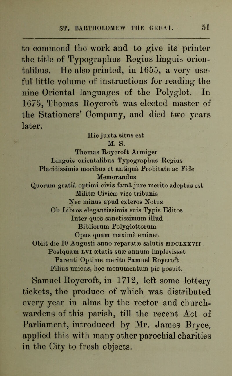 to commend the work and to give its printer the title of Typographus Regius linguis orien- talibus. He also printed, in 1655, a very use- ful little volume of instructions for reading the nine Oriental languages of the Polyglot. In 1675, Thomas Roycroft was elected master of the Stationers’ Company, and died two years later. Hie juxta situs esfc M. S. Thomas Roycroft Armiger Linguis orientalibus Typographus Regius Placidissimis moribus et antiqua Probitate ac Fide Memorandus Quorum gratia optimi civis fama jure merito adeptus est Militse Civicaa vice tribunis Nec minus apud exteros Notus Ob Libros elegantissimis suis Typis Editos Inter quos sanctissimum illud Bibliorum Polyglottorum Opus quarn maxime eminet Obiit die 10 Augusti anno reparatae salutis mdclxxvii Postquam lvi setatis suae annum implevisset Parenti Optime merito Samuel Roycroft Filins unicus, hoc monumentum pie posuit. Samuel Roycroft, in 1712, left some lottery tickets, the produce of which wras distributed every year in alms by the rector and church- wardens of this parish, till the recent Act of Parliament, introduced by Mr. James Bryce, applied this with many other parochial charities in the City to fresh objects.