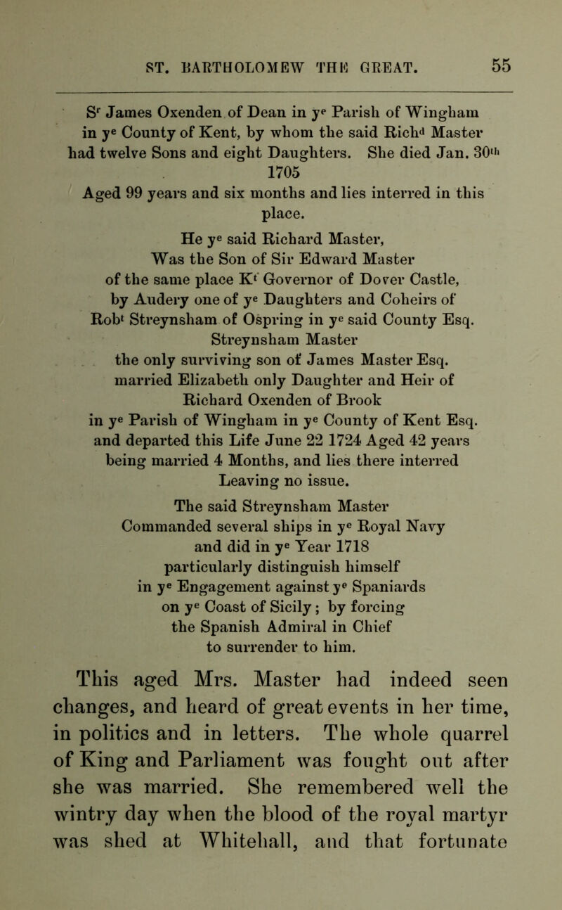 Sr James Oxenden of Dean in ye Parish of Wingbam in ye County of Kent, by whom the said Richd Master had twelve Sons and eight Daughters. She died Jan. 30th 1705 Aged 99 years and six months and lies interred in this place. He ye said Richard Master, Was the Son of Sir Edward Master of the same place Kl Governor of Dover Castle, by Audery one of ye Daughters and Coheirs of Rob1 Streynsham of Ospring in ye said County Esq. Streynsham Master the only surviving son of James Master Esq. married Elizabeth only Daughter and Heir of Richard Oxenden of Brook in ye Parish of Wingham in ye County of Kent Esq. and departed this Life June 22 1724 Aged 42 years being married 4 Months, and lies there interred Leaving no issue. The said Streynsham Master Commanded several ships in ye Royal Navy and did in ye Tear 1718 particularly distinguish himself in ye Engagement against ye Spaniards on ye Coast of Sicily; by forcing the Spanish Admiral in Chief to surrender to him. This aged Mrs. Master had indeed seen changes, and heard of great events in her time, in politics and in letters. The whole quarrel of King and Parliament was fought out after she was married. She remembered well the wintry day when the blood of the royal martyr was shed at Whitehall, and that fortunate