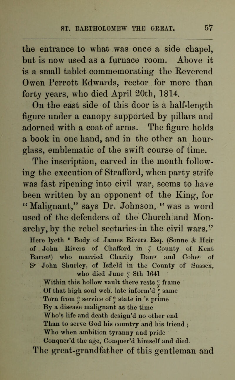 the entrance to what was once a side chapel, but is now used as a furnace room. Above it is a small tablet commemorating the Reverend Owen Perrott Edwards, rector for more than forty years, who died April 20th, 1814. On the east side of this door is a half-length figure under a canopy supported by pillars and adorned with a coat of arms. The figure holds a book in one hand, and in the other an hour- glass, emblematic of the swift course of time. The inscription, carved in the month follow- ing the execution of Strafford, when party strife was fast ripening into civil war, seems to have been written by an opponent of the King, for “Malignant,” says Dr. Johnson, “was a word used of the defenders of the Church and Mon- archy, by the rebel sectaries in the civil wars.” Here lyeth e Body of James Rivers Esq. (Sonne & Heir of John Rivers of Chafford in § County of Kent Baron4) who married Charity Dautr and Cohers of Sr John Shurley, of Isfield in the County of Sussex, who died June® 8th 1641 Within this hollow vault there rests * frame Of that high soul wch. late inform'd ® same Torn from ® service of ® state in’s prime By a disease malignant as the time Who’s life and death design’d no other end Than to serve God his country and his friend ; Who when ambition tyranny and pride Conquer’d the age, Conquer’d himself and died. The great-grandfather of this gentleman and