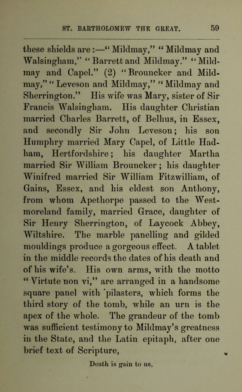 these shields are :—“ Mildmay,” “ Mildmay and Walsingham,” “Barrett and Mildmay.” ‘‘Mild- may and Capel.” (2) “Brouncker and Mild- may,” “ Leveson and Mildmay,” “ Mildmay and Sherrington.” His wife was Mary, sister of Sir Francis Walsingham. His daughter Christian married Charles Barrett, of Belhus, in Essex, and secondly Sir John Leveson; his son Humphry married Mary Capel, of Little Had- ham, Hertfordshire; his daughter Martha married Sir William Brouncker ; his daughter Winifred married Sir William Fitzwilliam, of Gains, Essex, and his eldest son Anthony, from whom Apethorpe passed to the West- moreland family, married Grace, daughter of Sir Henry Sherrington, of Lay cock Abbey, Wiltshire. The marble panelling and gilded mouldings produce a gorgeous effect. A tablet in the middle records the dates of his death and of his wife’s. His own arms, with the motto “ Virtute non vi,” are arranged in a handsome square panel with 'pilasters, which forms the third story of the tomb, while an urn is the apex of the whole. The grandeur of the tomb was sufficient testimony to Mildmay’s greatness in the State, and the Latin epitaph, after one brief text of Scripture, Death is gain to us,