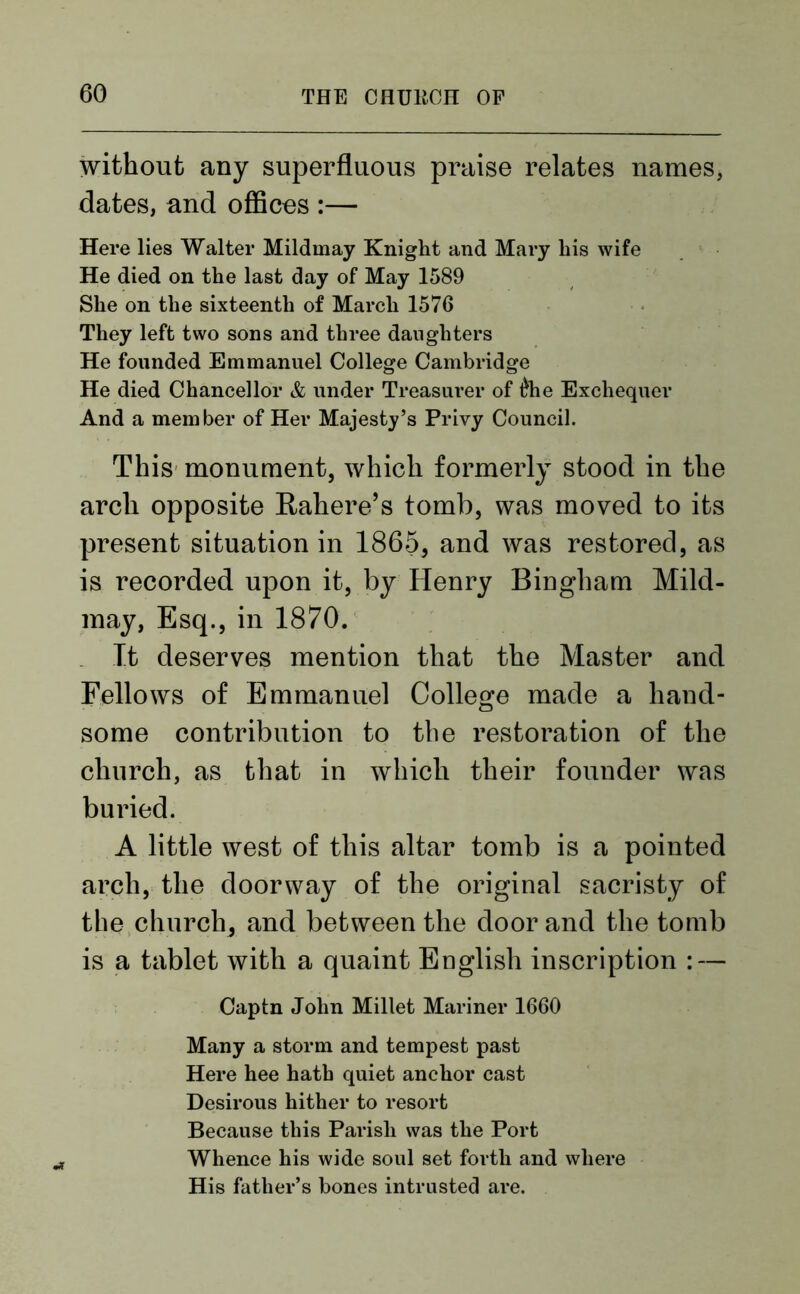without any superfluous praise relates names, dates, and offices :— Here lies Walter Mildmay Knight and Mary his wife He died on the last day of May 1589 She on the sixteenth of March 1576 They left two sons and three daughters He founded Emmanuel College Cambridge He died Chancellor & under Treasurer of £he Exchequer And a member of Her Majesty’s Privy Council. This monument, which formerly stood in the arch opposite Rahere’s tomb, was moved to its present situation in 1865, and was restored, as is recorded upon it, by Henry Bingham Mild- may, Esq., in 1870. It deserves mention that the Master and Fellows of Emmanuel College made a haud- some contribution to the restoration of the church, as that in which their founder was buried. A little west of this altar tomb is a pointed arch, the doorway of the original sacristy of the church, and between the door and the tomb is a tablet with a quaint English inscription : — Captn John Millet Mariner 1660 Many a storm and tempest past Here hee hath quiet anchor cast Desirous hither to resort Because this Parish was the Port Whence his wide soul set forth and where His father’s bones intrusted are.