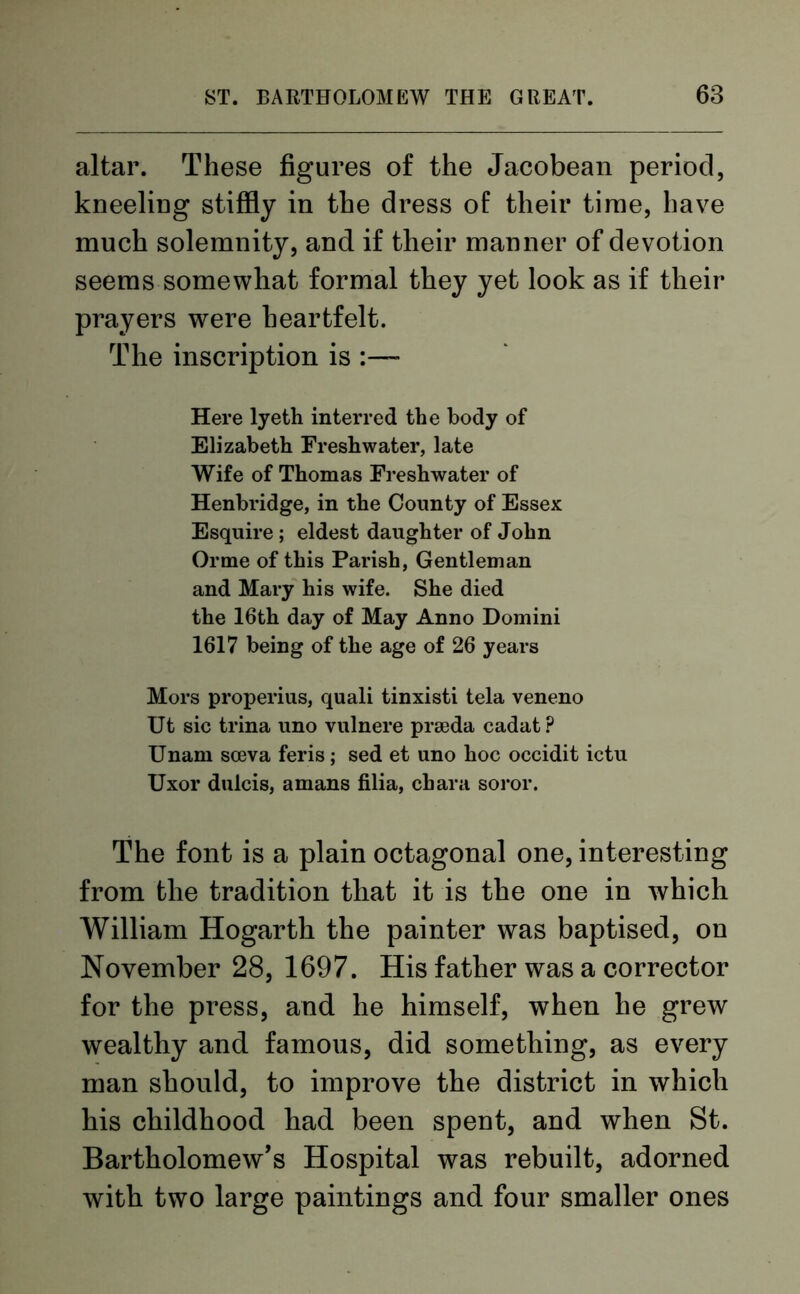 altar. These figures of the Jacobean period, kneeling stiffly in the dress of their time, have much solemnity, and if their manner of devotion seems somewhat formal they yet look as if their prayers were heartfelt. The inscription is Here lyeth interred the body of Elizabeth Freshwater, late Wife of Thomas Freshwater of Henbridge, in the County of Essex Esquire ; eldest daughter of John Orme of this Parish, Gentleman and Mary his wife. She died the 16th day of May Anno Domini 1617 being of the age of 26 years Mors properius, quali tinxisti tela veneno Ut sic trina uno vulnere prseda cadat? Unam sceva feris; sed et uno hoc occidit ictu Uxor dulcis, amans filia, char a soror. The font is a plain octagonal one, interesting from the tradition that it is the one in which William Hogarth the painter was baptised, on November 28, 1697. His father was a corrector for the press, and he himself, when he grew wealthy and famous, did something, as every man should, to improve the district in which his childhood had been spent, and when St. Bartholomew’s Hospital was rebuilt, adorned with two large paintings and four smaller ones