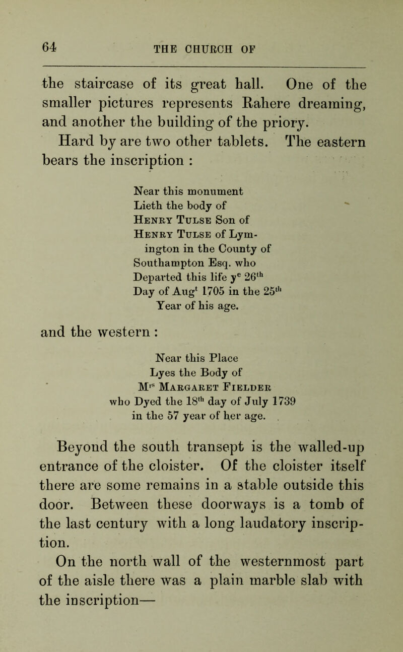 the staircase of its great hall. One of the smaller pictures represents Rahere dreaming, and another the building of the priory. Hard by are two other tablets. The eastern bears the inscription : Near this monument Lieth the body of Henry Tulse Son of Henry Tulse of Lym- ington in the County of Southampton Esq. who Departed this life ye 26th Day of Aug1 1705 in the 25th Year of his age. and the western : Near this Place Lyes the Body of MrS Margaret Fielder who Dyed the 18th day of July 1739 in the 57 year of her age. Beyond the south transept is the walled-up entrance of the cloister. Of the cloister itself there are some remains in a stable outside this door. Between these doorways is a tomb of the last century with a long laudatory inscrip- tion. On the north wall of the westernmost part of the aisle there was a plain marble slab with the inscription—