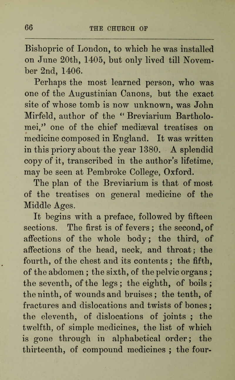 Bishopric of London, to which he was installed on June 20th, 1405, but only lived till Novem- ber 2nd, 1406. Perhaps the most learned person, who was one of the Augustinian Canons, but the exact site of whose tomb is now unknown, was John Mirfeld, author of the “ Breviarium Bartolo- mei/’ one of the chief mediaeval treatises on medicine composed in England. It was written in this priory about the year 1380. A splendid copy of it, transcribed in the author’s lifetime, may be seen at Pembroke College, Oxford. The plan of the Breviarium is that of most of the treatises on general medicine of the Middle Ages. It begins with a preface, followed by fifteen sections. The first is of fevers ; the second, of affections of the whole body; the third, of affections of the head, neck, and throat; the fourth, of the chest and its contents; the fifth, of the abdomen ; the sixth, of the pelvic organs ; the seventh, of the legs ; the eighth, of boils ; the ninth, of wounds and bruises; the tenth, of fractures and dislocations and twists of bones; the eleventh, of dislocations of joints ; the twelfth, of simple medicines, the list of which is gone through in alphabetical order; the thirteenth, of compound medicines ; the four-