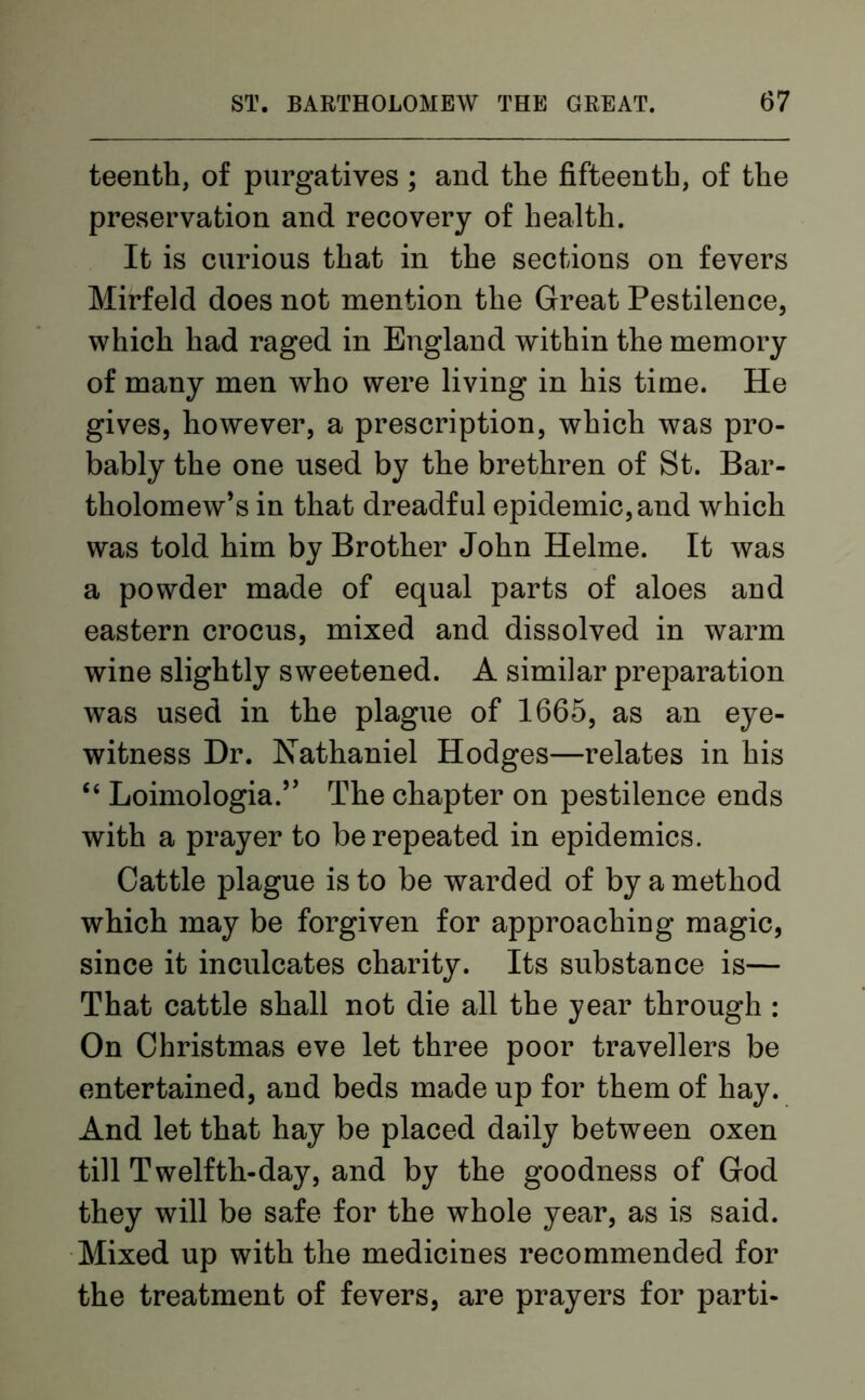 teenth, of purgatives ; and the fifteenth, of the preservation and recovery of health. It is curious that in the sections on fevers Mirfeld does not mention the Great Pestilence, which had raged in England within the memory of many men who were living in his time. He gives, however, a prescription, which was pro- bably the one used by the brethren of St. Bar- tholomew’s in that dreadful epidemic, and which was told him by Brother John Helme. It was a powder made of equal parts of aloes and eastern crocus, mixed and dissolved in warm wine slightly sweetened. A similar preparation was used in the plague of 1665, as an eye- witness Dr. Nathaniel Hodges—relates in his “ Loimologia.” The chapter on pestilence ends with a prayer to be repeated in epidemics. Cattle plague is to be warded of by a method which may be forgiven for approaching magic, since it inculcates charity. Its substance is— That cattle shall not die all the year through : On Christmas eve let three poor travellers be entertained, and beds made up for them of hay. And let that hay be placed daily between oxen till Twelfth-day, and by the goodness of God they will be safe for the whole year, as is said. Mixed up with the medicines recommended for the treatment of fevers, are prayers for parti-