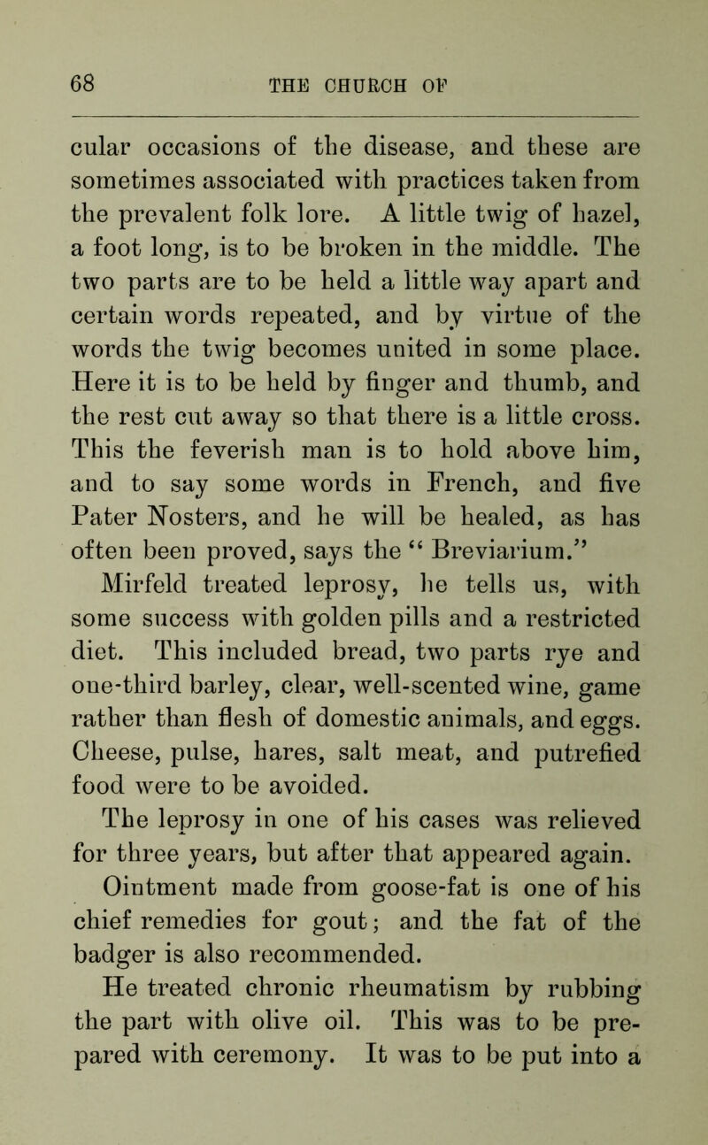cular occasions of the disease, and these are sometimes associated with practices taken from the prevalent folk lore. A little twig of hazel, a foot long, is to be broken in the middle. The two parts are to be held a little way apart and certain words repeated, and by virtue of the words the twig becomes united in some place. Here it is to be held by finger and thumb, and the rest cut away so that there is a little cross. This the feverish man is to hold above him, and to say some words in French, and five Pater Nosters, and he will be healed, as has often been proved, says the “ Breviarium/’ Mirfeld treated leprosy, he tells us, with some success with golden pills and a restricted diet. This included bread, two parts rye and one-third barley, clear, well-scented wine, game rather than flesh of domestic animals, and eggs. Cheese, pulse, hares, salt meat, and putrefied food were to be avoided. The leprosy in one of his cases was relieved for three years, but after that appeared again. Ointment made from goose-fat is one of his chief remedies for gout; and the fat of the badger is also recommended. He treated chronic rheumatism by rubbing the part with olive oil. This was to be pre- pared with ceremony. It was to be put into a