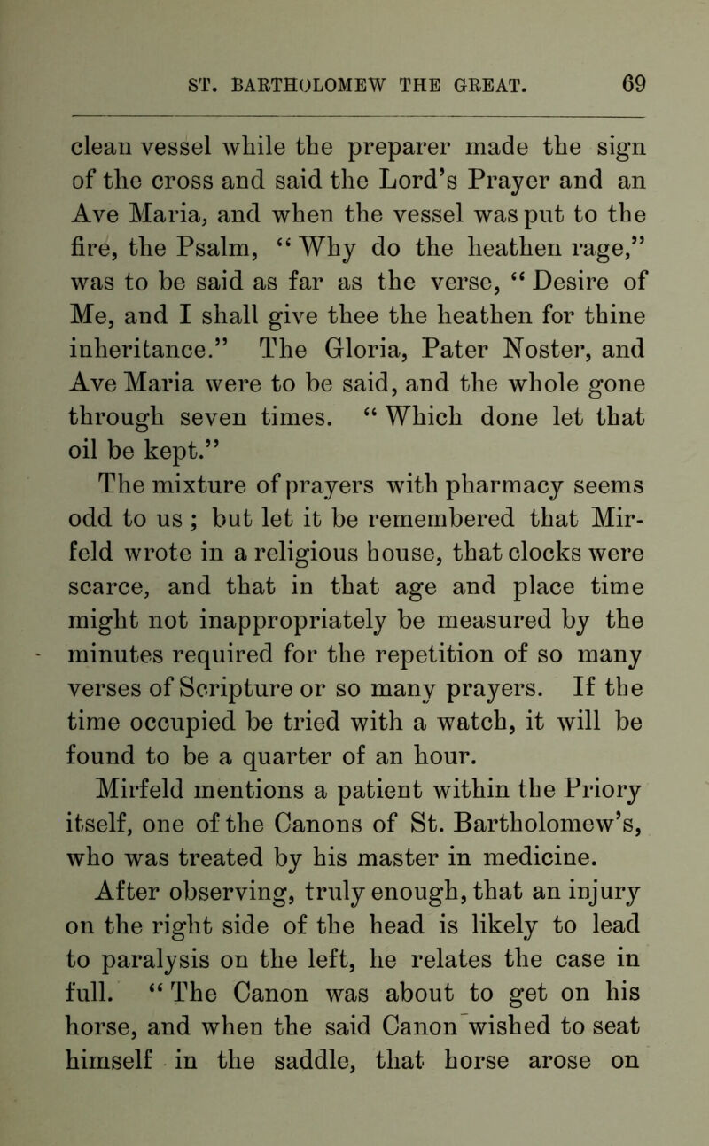 clean vessel while the preparer made the sign of the cross and said the Lord’s Prayer and an Ave Maria, and when the vessel was put to the fire, the Psalm, “ Why do the heathen rage,” was to be said as far as the verse, “ Desire of Me, and I shall give thee the heathen for thine inheritance.” The Gloria, Pater Noster, and Ave Maria were to be said, and the whole gone through seven times. “ Which done let that oil be kept.” The mixture of prayers with pharmacy seems odd to us ; but let it be remembered that Mir- feld wrote in a religious house, that clocks were scarce, and that in that age and place time might not inappropriately be measured by the minutes required for the repetition of so many verses of Scripture or so many prayers. If the time occupied be tried with a watch, it will be found to be a quarter of an hour. Mirfeld mentions a patient within the Priory itself, one of the Canons of St. Bartholomew’s, who was treated by his master in medicine. After observing, truly enough, that an injury on the right side of the head is likely to lead to paralysis on the left, he relates the case in full. “ The Canon was about to get on his horse, and when the said Canon wished to seat himself in the saddle, that horse arose on