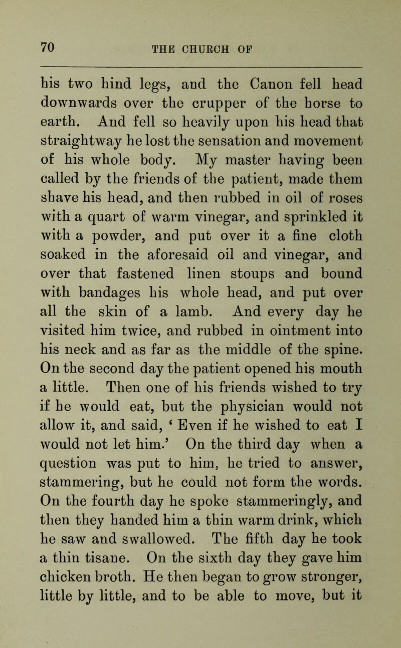 his two hind legs, and the Canon fell head downwards over the crupper of the horse to earth. And fell so heavily upon his head that straightway he lost the sensation and movement of his whole body. My master having been called by the friends of the patient, made them shave his head, and then rubbed in oil of roses with a quart of warm vinegar, and sprinkled it with a powder, and put over it a fine cloth soaked in the aforesaid oil and vinegar, and over that fastened linen stoups and bound with bandages his whole head, and put over all the skin of a lamb. And every day he visited him twice, and rubbed in ointment into his neck and as far as the middle of the spine. On the second day the patient opened his mouth a little. Then one of his friends wished to try if he would eat, but the physician would not allow it, and said, ‘ Even if he wished to eat I would not let him.’ On the third day when a question was put to him, he tried to answer, stammering, but he could not form the words. On the fourth day he spoke stammeringly, and then they handed him a thin warm drink, which he saw and swallowed. The fifth day he took a thin tisane. On the sixth day they gave him chicken broth. He then began to grow stronger, little by little, and to be able to move, but it