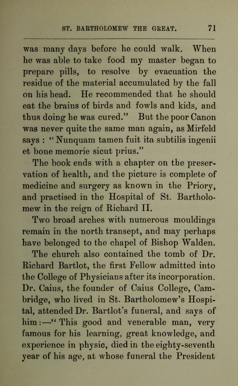 was many days before he could walk. When he was able to take food my master began to prepare pills, to resolve by evacuation the residue of the material accumulated by the fall on his head. He recommended that he should eat the brains of birds and fowls and kids, and thus doing he was cured.” But the poor Canon was never quite the same man again, as Mirfeld says : “ Nunquam tamen fuit ita subtilis ingenii et bone memorie sicut prius.” The book ends with a chapter on the preser- vation of health, and the picture is complete of medicine and surgery as known in the Priory, and practised in the Hospital of St. Bartholo- mew in the reign of Richard II. Two broad arches with numerous mouldings remain in the north transept, and may perhaps have belonged to the chapel of Bishop Walden. The church also contained the tomb of Dr. Richard Bartlot, the first Fellow admitted into the College of Physicians after its incorporation. Dr. Caius, the founder of Caius College, Cam- bridge, who lived in St. Bartholomew’s Hospi- tal, attended Dr. Bartlot’s funeral, and says of him:—“This good and venerable man, very famous for his learning, great knowledge, and experience in physic, died in the eighty-seventh year of his age, at whose funeral the President