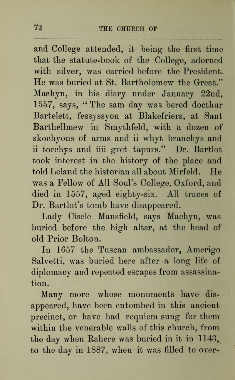 and College attended, it being the first time that the statute-book of the College, adorned with silver, was carried before the President. He was buried at St. Bartholomew the Great.” Machyn, in his diary under January 22nd, 1557, says, “ The sam day was bered docthur Bartelett, fessyssyon at Blakefriers, at Sant Barthellmew in Smythfeld, with a dozen of skochyons of arms and ii whyt branchys and ii torchys and iiii gret tapurs.” Dr. Bartlot took interest in the history of the place and told Leland the historian all about Mirfeld. He was a Fellow of All Soul’s College, Oxford, and died in 1557, aged eighty-six. All traces of Dr. Bartlot’s tomb have disappeared. Lady Cisele Mansfield, says Machyn, was buried before the high altar, at the head of old Prior Bolton. In 1657 the Tuscan ambassador, Amerigo Salvetti, was buried here after a long life of diplomacy and repeated escapes from assassina- tion. Many more whose monuments have dis- appeared, have been entombed in this ancient precinct, or have had requiem sung for them within the venerable walls of this church, from the day when Rahere was buried in it in 1143, to the day in 1887, when it was filled to over-
