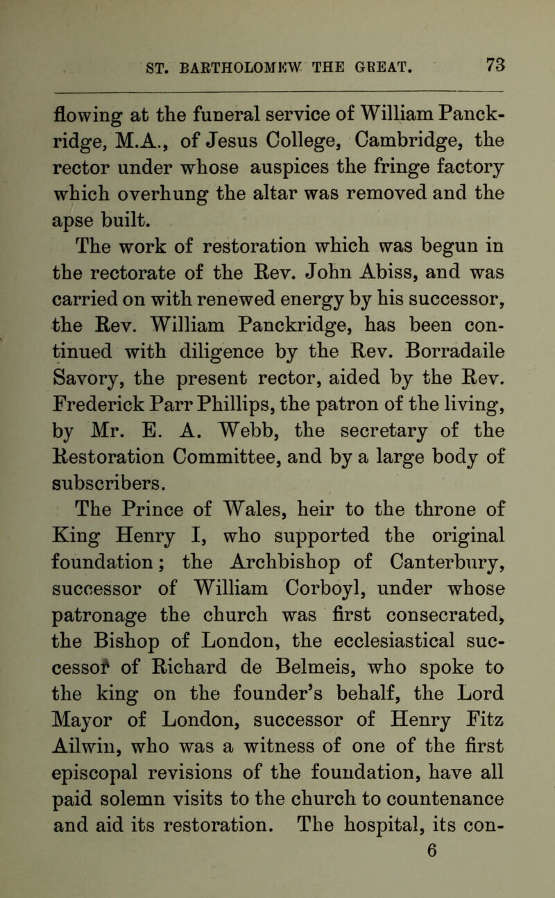 flowing at the funeral service of William Panck- ridge, M.A., of Jesus College, Cambridge, the rector under whose auspices the fringe factory which overhung the altar was removed and the apse built. The work of restoration which was begun in the rectorate of the Rev. John Abiss, and was carried on with renewed energy by his successor, the Rev. William Panckridge, has been con- tinued with diligence by the Rev. Borradaile Savory, the present rector, aided by the Rev. Frederick Parr Phillips, the patron of the living, by Mr. E. A. Webb, the secretary of the Restoration Committee, and by a large body of subscribers. The Prince of Wales, heir to the throne of King Henry I, who supported the original foundation; the Archbishop of Canterbury, successor of William Corboyl, under whose patronage the church was first consecrated* the Bishop of London, the ecclesiastical suc- cessor of Richard de Belmeis, who spoke to the king on the founder’s behalf, the Lord Mayor of London, successor of Henry Fitz Ailwin, who was a witness of one of the first episcopal revisions of the foundation, have all paid solemn visits to the church to countenance and aid its restoration. The hospital, its con- 6
