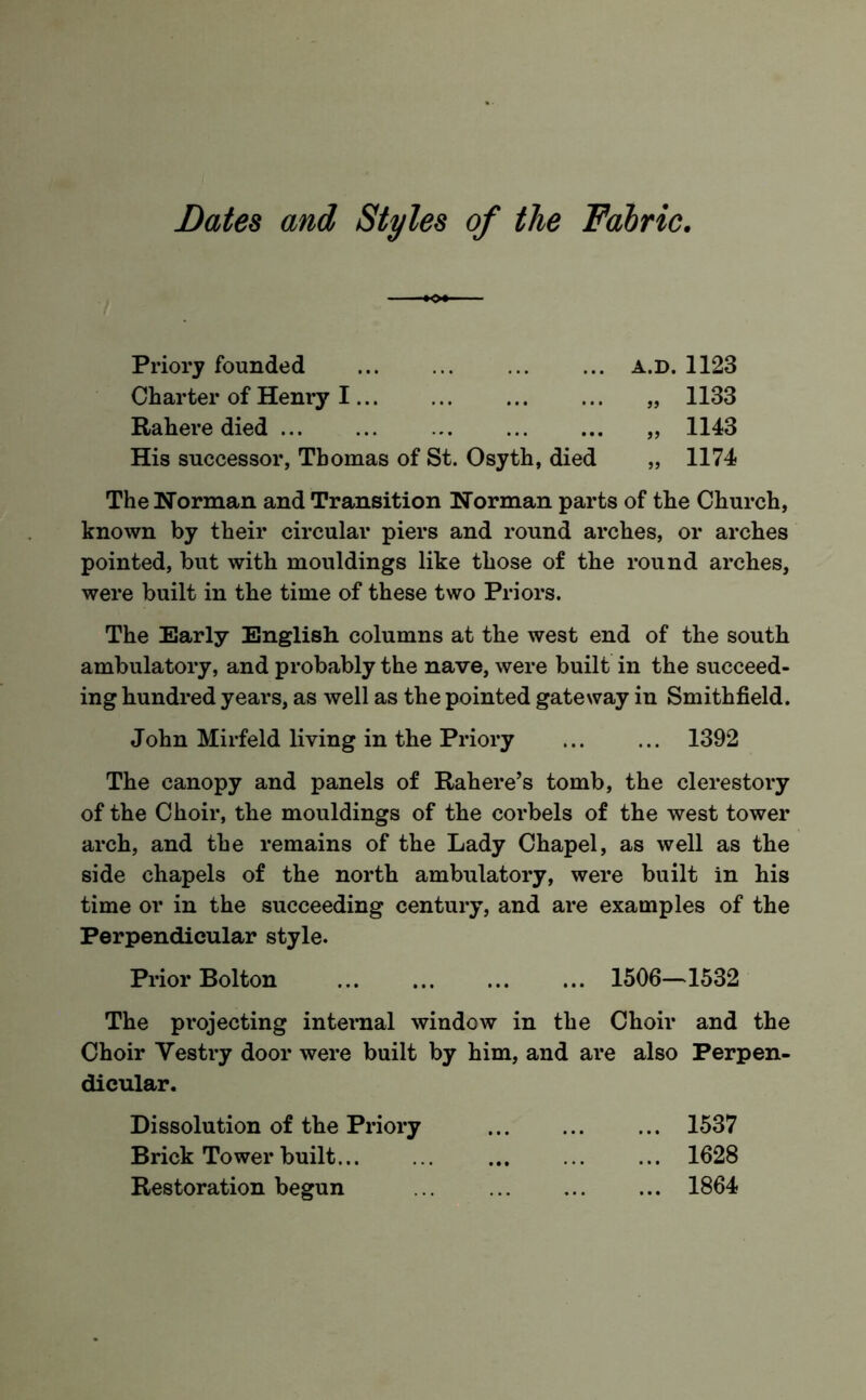 Dates and Styles of the Fabric, Priory founded a.d. 1123 Charter of Henry I „ 1133 Rahere died „ 1143 His successor, Thomas of St. Osyth, died „ 1174 The Norman and Transition Norman parts of the Church, known by their circular piers and round arches, or arches pointed, but with mouldings like those of the round arches, were built in the time of these two Priors. The Early English columns at the west end of the south ambulatory, and probably the nave, were built in the succeed- ing hundred years, as well as the pointed gateway in Smithfield. John Mirfeld living in the Priory 1392 The canopy and panels of Rahere’s tomb, the clerestory of the Choir, the mouldings of the corbels of the west tower arch, and the remains of the Lady Chapel, as well as the side chapels of the north ambulatory, were built in his time or in the succeeding century, and are examples of the Perpendicular style. Prior Bolton 1506—1532 The projecting internal window in the Choir and the Choir Vestry door were built by him, and are also Perpen- dicular. Dissolution of the Priory 1537 Brick Tower built 1628 Restoration begun 1864