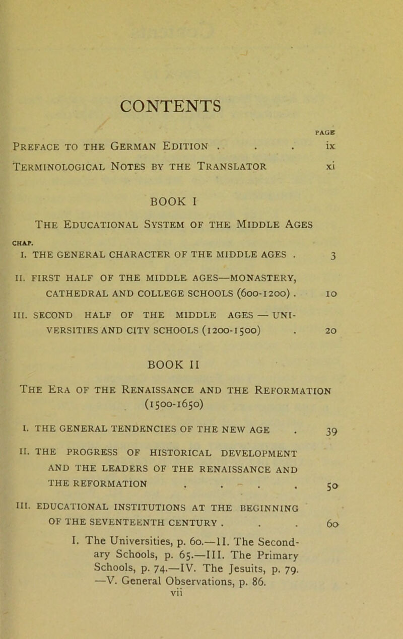 CONTENTS PAÜB PREFACE TO THE GERMAN EDITION . . . ix Terminological Notes by the Translator xi BOOK I The Educational System of the Middle Ages CHAP. I. THE GENERAL CHARACTER OF THE MIDDLE AGES . 3 II. FIRST HALF OF THE MIDDLE AGES—MONASTERY, CATHEDRAL AND COLLEGE SCHOOLS (600-1200) . IO III. SECOND HALF OF THE MIDDLE AGES — UNI- VERS1TIES AND CITY SCHOOLS (1200-1500) . 20 BOOK II The Era of the Renaissance and the Reformation (1500-1650) I. THE GENERAL TENDENCIES OF THE NEW AGE . 39 II. THE PROGRESS OF HISTORICAL DEVELOPMENT AND THE LEADERS OF THE RENAISSANCE AND THE REFORMATION . . - . . 50 III. EDUCATIONAL INSTITUTIONS AT THE BEGINN1NG OF THE SEVENTEENTH CENTURY . . . 60 I. The Universities, p. 60.—II. The Second- ary Schools, p. 65.—III. The Primary Schools, p. 74.—IV. The Jesuits, p. 79. —V. General Observations, p. 86.