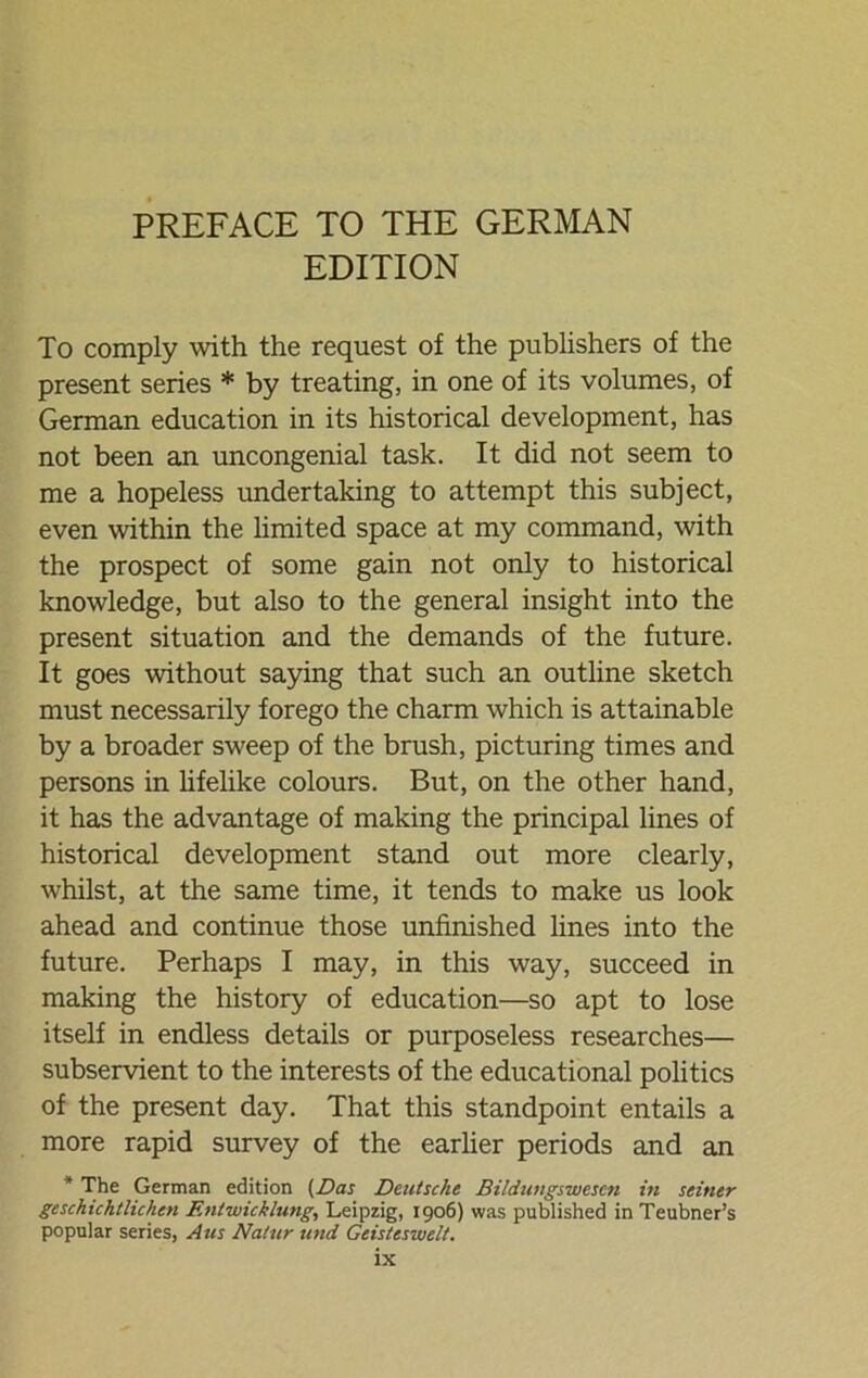 PREFACE TO THE GERMAN EDITION To comply with the request of the publishers of the present series * by treating, in one of its volumes, of German education in its historical development, has not been an uncongenial task. It did not seem to me a hopeless undertaking to attempt this subject, even within the limited space at my command, with the prospect of some gain not only to historical knowledge, but also to the general insight into the present Situation and the demands of the future. It goes without saying that such an outline sketch must necessarily forego the charm which is attainable by a broader sweep of the brush, picturing times and persons in lifelike colours. But, on the other hand, it has the advantage of making the principal lines of historical development stand out more clearly, whilst, at the same time, it tends to make us look ahead and continue those unfinished lines into the future. Perhaps I may, in this way, succeed in making the history of education—so apt to lose itself in endless details or purposeless researches— subservient to the interests of the educational politics of the present day. That this standpoint entails a more rapid survey of the earlier periods and an * The German edition (Das Deutsche Bildungswesen in seiner geschichtlichen Entwicklung, Leipzig, 1906) was published in Teubner’s populär series, Aus Natur und Geisteswelt.