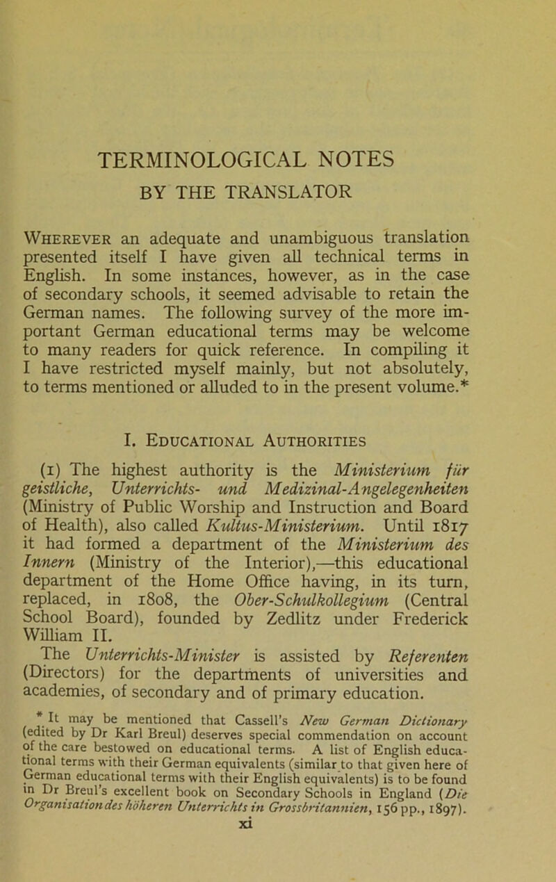 BY THE TRANSLATOR Wherever an adequate and unambiguous translation presented itself I have given all technical terms in English. In some instances, however, as in the case of secondary schools, it seemed advisable to retain the German names. The following survey of the more im- portant German educational terms may be welcome to many readers for quick reference. In compiling it I have restricted myself mainly, but not absolutely, to terms mentioned or alluded to in the present volume.* I. Educational Authorities (i) The highest authority is the Ministerium, für geistliche, Unterrichts- und Medizinal-Angelegenheiten (Ministry of Public Worship and Instruction and Board of Health), also called Kultus-Ministerium. Until 1817 it had formed a department of the Ministerium des Innern (Ministry of the Interior),—this educational department of the Home Office having, in its turn, replaced, in 1808, the Ober-Schulkollegium (Central School Board), founded by Zedlitz under Frederick William II. The Unterrichts-Minister is assisted by Referenten (Directors) for the departments of universities and academies, of secondary and of primary education. * It may be mentioned that Cassell's New German Dictionary (edited by Dr Karl Breul) deserves special commendation on account of the care bestowed on educational terms. A list of English educa- tional terms with their German equivalents (similar to that given here of German educational terms with their English equivalents) is to be found in Dr Breul’s excellent book on Secondary Schools in England (Die Organisation des höheren Unterrichts in Grossbritannien, 156 pp., 1897).