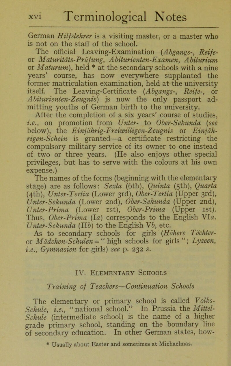 German Hilfslehrer is a visiting master, or a master who is not on the statt of the school. The official Leaving-Examination (Abgangs-, Reife- or Maturitäts-Priifung, Abiturienten-Examen, Abiturium or Maturum), held * at the secondary schools with a nine years’ course, has now everywhere supplanted the former matriculation examination, held at the university itself. The Leaving-Certificate (Abgangs-, Reife-, or Abiturienten-Zeugnis) is now the only passport ad- mitting youths of German birth to the university. After the completion of a six years’ course of studies, i.e., on promotion from Unter- to Ober-Sekunda (see below), the Einjährig-Freiwilligen-Zeugnis or Einjäh- rigen-Schein is granted—a certificate restricting the compulsory military Service of its owner to one instead of two or three years. (He also enjoys other special Privileges, but has to serve with the colours at his own expense.) The names of the forms (beginning with the elementary stage) are as follows: Sexta (6th), Quinta (5th), Quarta (4th), Unter-Tertia (Lower 3rd), Ober-Tertia (Upper 3rd), Unter-Sekunda (Lower 2nd), Ober-Sekunda (Upper 2nd), Unter-Prima (Lower ist), Ober-Prima (Upper ist). Thus, Ober-Prima (Ia) corresponds to the English VI«. Unter-Sekunda (Ilft) to the English Vb, etc. As to secondary schools for girls (Höhere Töchter- or Mädchen-Schulen = “ high schools for girls”; Lyzeen, i.e., Gymnasien for girls) see p. 232 s. IV. Elementary Schools Training of Teachers—Continuation Schools The elementary or primary school is called Volks- Schide, i.e., “ national school.” In Prussia the Mittel- Schule (intermediate school) is the name of a higher grade primary school, standing on the boundary line of secondary education. In other German states, how- * Usually about Easter and sometimes at Michaelmas.