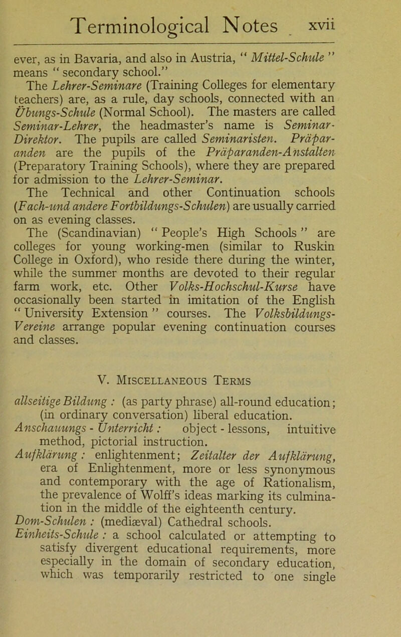 ever, as in Bavaria, and also in Austria, “ Mittel-Schule ” means “ secondary school.” The Lehrer-Seminare (Training Colleges for elementary teachers) are, as a rule, day schools, connected with an Übungs-Schule (Normal School). The masters are called Seminar-Lehrer, the headmaster’s name is Seminar- Direktor. The pupils are called Seminaristen. Präpar- anden are the pupils of the Präparanden-Anstalten (Preparatory Training Schools), where they are prepared for admission to the Lehrer-Seminar. The Technical and other Continuation schools (Fach-und andere Fortbildungs-Schulen) are usually carried on as evening classes. The (Scandinavian) “ People’s High Schools ” are Colleges for young working-men (similar to Ruskin College in Oxford), who reside there during the winter, while the summer months are devoted to their regulär farm work, etc. Other Volks-Hochschul-Kurse have occasionally been started in imitation of the English “ University Extension ” courses. The Volksbildungs- Vereine arrange populär evening continuation courses and classes. V. Miscellaneous Terms allseitige Bildung : (as party phrase) all-round education; (in ordinary conversation) liberal education. Anschauungs - Unterricht: object - lessons, intuitive method, pictorial instruction. Aufklärung: enlightenment; Zeitalterder Aufklärung, era of Enlightenment, more or less synonymous and Contemporary with the age of Rationalism, the prevalence of Wolff’s ideas marking its culmina- tion in the middle of the eighteenth Century. Dom-Schulen : (mediseval) Cathedral schools. Einheits-Schule : a school calculated or attempting to satisfy divergent educational requirements, more especially in the domain of secondary education, which was temporarily restricted to one single