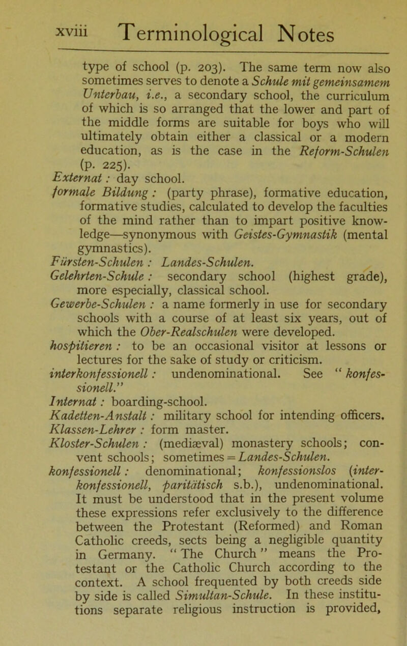 type of school (p. 203). The same term now also sometimes serves to denote a Schule mit gemeinsamem Unterbau, i.e., a secondary school, the Curriculum of which is so arranged that the lower and part of the middle forms are suitable for boys who will ultimately obtain either a classical or a modern education, as is the case in the Reform-Schulen (p. 225). Externat: day school. formale Bildung: (party phrase), formative education, formative studies, calculated to develop the faculties of the mind rather than to impart positive know- ledge—synonymous with Geistes-Gymnastik (mental gymnastics). Fürsten-Schulen : Landes-Schulen. Gelehrten-Schule: secondary school (highest grade), more especially, classical school. Gewerbe-Schulen : a name formerly in use for secondary schools with a course of at least six years, out of which the Ober-Realschulen were developed. hospitieren : to be an occasional visitor at lessons or lectures for the sake of study or criticism. interkonfessionell: undenominational. See “ konfes- sionell.” Internat: boarding-school. Kadetten-Anstalt: military school for intending officers. Klassen-Lehrer : form master. Kloster-Schulen: (mediaeval) monastery schools; Con- vent schools; sometimes = Landes-Schulen. konfessionell: denominational; konfessionslos (inter- konfessionell, paritätisch s.b.), undenominational. It must be understood that in the present volume these expressions refer exclusively to the difference between the Protestant (Reformed) and Roman Catholic creeds, sects being a negligible quantity in Germany. “ The Church ” means the Pro- testant or the Catholic Church according to the context. A school frequented by both creeds side by side is called Simultan-Schule. In these institu- tions separate religious instruction is provided,