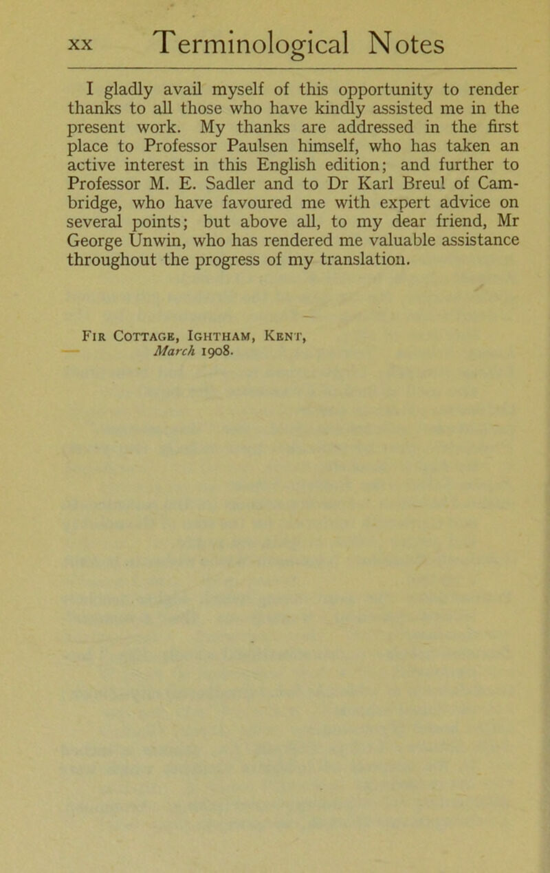 I gladly avail myself of this opportunity to render thanks to all those who have kindly assisted me in the present work. My thanks are addressed in the first place to Professor Paulsen himself, who has taken an active interest in this English edition; and further to Professor M. E. Sadler and to Dr Karl Breul of Cam- bridge, who have favoured me with expert advice on several points; but above all, to my dear friend, Mr George Unwin, who has rendered me valuable assistance throughout the progress of my translation. Fir Cottage, Ightham, Kent, March 1908.