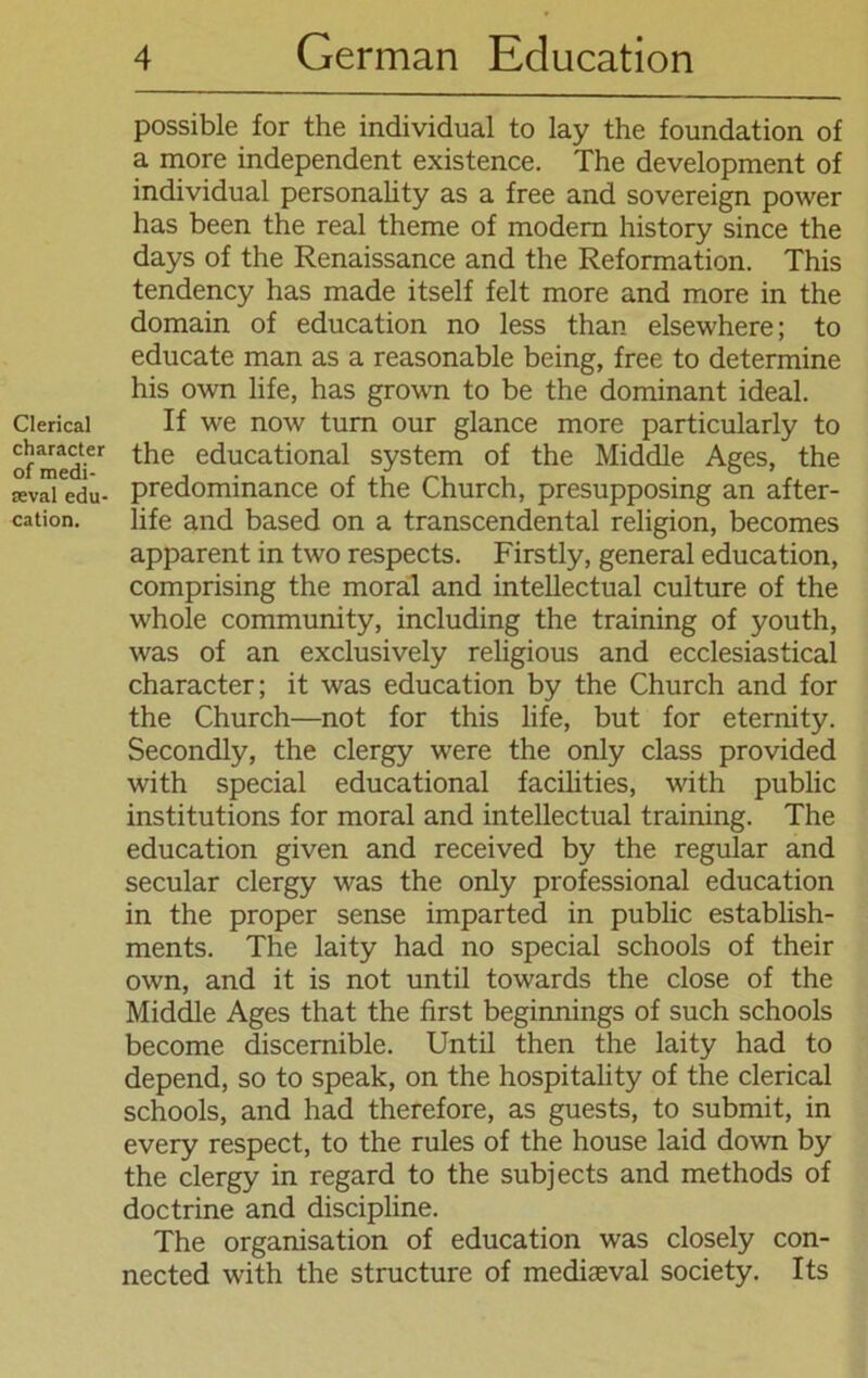 Clerical character of medi- teval edu- cation. possible for the individual to lay the foundation of a more independent existence. The development of individual personality as a free and Sovereign power has been the real theme of modern history since the days of the Renaissance and the Reformation. This tendency has made itself feit more and more in the domain of education no less than elsewhere; to educate man as a reasonable being, free to determine his own life, has grown to be the dominant ideal. If we now turn our glance more particularly to the educational System of the Middle Ages, the predominance of the Church, presupposing an after- life and based on a transcendental religion, becomes apparent in two respects. Firstly, general education, comprising the moral and intellectual culture of the whole Community, including the training of youth, was of an exclusively religious and ecclesiastical character; it was education by the Church and for the Church—not for this life, but for eternity. Secondly, the clergy were the only dass provided with special educational facilities, with public institutions for moral and intellectual training. The education given and received by the regulär and secular clergy was the only professional education in the proper sense imparted in public establish- ments. The laity had no special schools of their own, and it is not until towards the close of the Middle Ages that the first beginnings of such schools become discernible. Until then the laity had to depend, so to speak, on the hospitality of the clerical schools, and had therefore, as guests, to submit, in every respect, to the rules of the house laid down by the clergy in regard to the subjects and methods of doctrine and discipline. The Organisation of education was closely con- nected with the structure of mediaeval society. Its