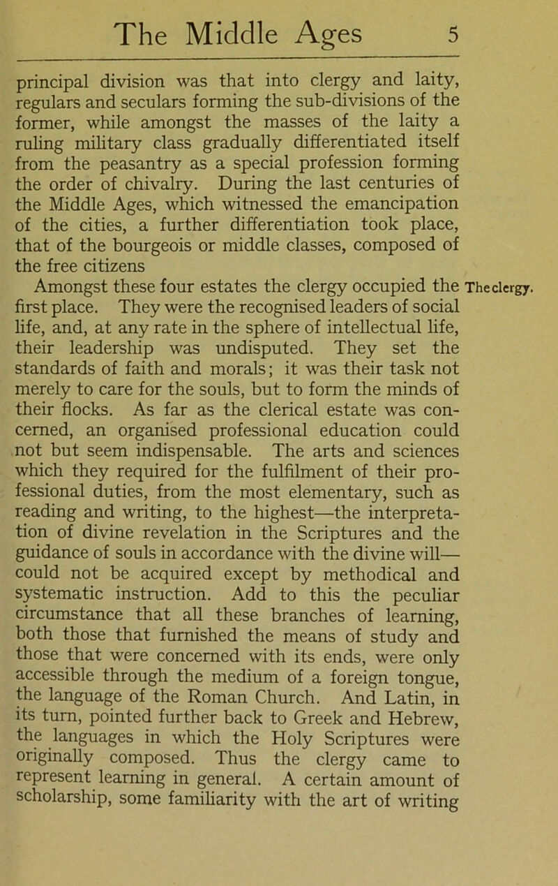 principal division was that into clergy and laity, regulars and seculars forming the sub-divisions of the former, while amongst the masses of the laity a ruling military dass gradually differentiated itself from the peasantry as a special profession forming the order of chivalry. Düring the last centuries of the Middle Ages, which witnessed the emancipation of the cities, a further differentiation took place, that of the bourgeois or middle classes, composed of the free citizens Amongst these four estates the clergy occupied the The clergy. first place. They were the recognised leaders of social life, and, at any rate in the sphere of intellectual life, their leadership was undisputed. They set the Standards of faith and morals; it was their task not merely to care for the souls, but to form the minds of their flocks. As far as the clerical estate was con- cemed, an organised professional education could not but seem indispensable. The arts and Sciences which they required for the fulfilment of their pro- fessional duties, from the most elementary, such as reading and writing, to the highest—the Interpreta- tion of divine revelation in the Scriptures and the guidance of souls in accordance with the divine will— could not be acquired except by methodical and systematic instruction. Add to this the peculiar circumstance that all these branches of learning, both those that furnished the means of study and those that were concemed with its ends, were only accessible through the medium of a foreign tongue, the language of the Roman Church. And Latin, in its tum, pointed further back to Greek and Hebrew, the languages in which the Holy Scriptures were originally composed. Thus the clergy came to represent learning in general. A certain amount of scholarship, some familiarity with the art of writing