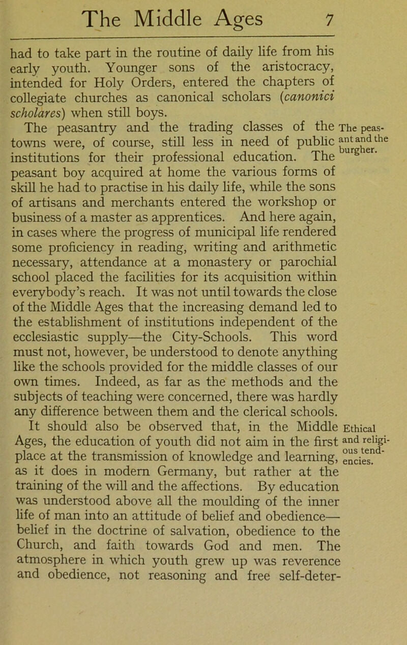 had to take part in the routine of daily life from his early youth. Younger sons of the aristocracy, intended for Holy Orders, entered the chapters of collegiate churches as canonical scholars (canonici scholares) when still boys. The peasantry and the trading classes of the The peas- towns were, of course, still less in need of pubüc ant and the institutions for their professional education. The urgier- peasant boy acquired at home the various forms of skill he had to practise in his daily life, while the sons of artisans and merchants entered the workshop or business of a master as apprentices. And here again, in cases where the progress of municipal life rendered some proficiency in reading, writing and arithmetic necessary, attendance at a monastery or parochial school placed the facilities for its acquisition within everybody’s reach. It was not until towards the close of the Middle Ages that the increasing demand led to the establishment of institutions independent of the ecclesiastic supply—the City-Schools. This word must not, however, be understood to denote anything like the schools provided for the middle classes of our own times. Indeed, as far as the methods and the subjects of teaching were concerned, there was hardly any difference between them and the clerical schools. It should also be observed that, in the Middle Ethical Ages, the education of youth did not aim in the first and reljp- place at the transmission of knowledge and learning, encieT as it does in modern Germany, but rather at the training of the will and the affections. By education was understood above all the moulding of the inner life of man into an attitude of belief and obedience— belief in the doctrine of salvation, obedience to the Church, and faith towards God and men. The atmosphere in which youth grew up was reverence and obedience, not reasoning and free self-deter-