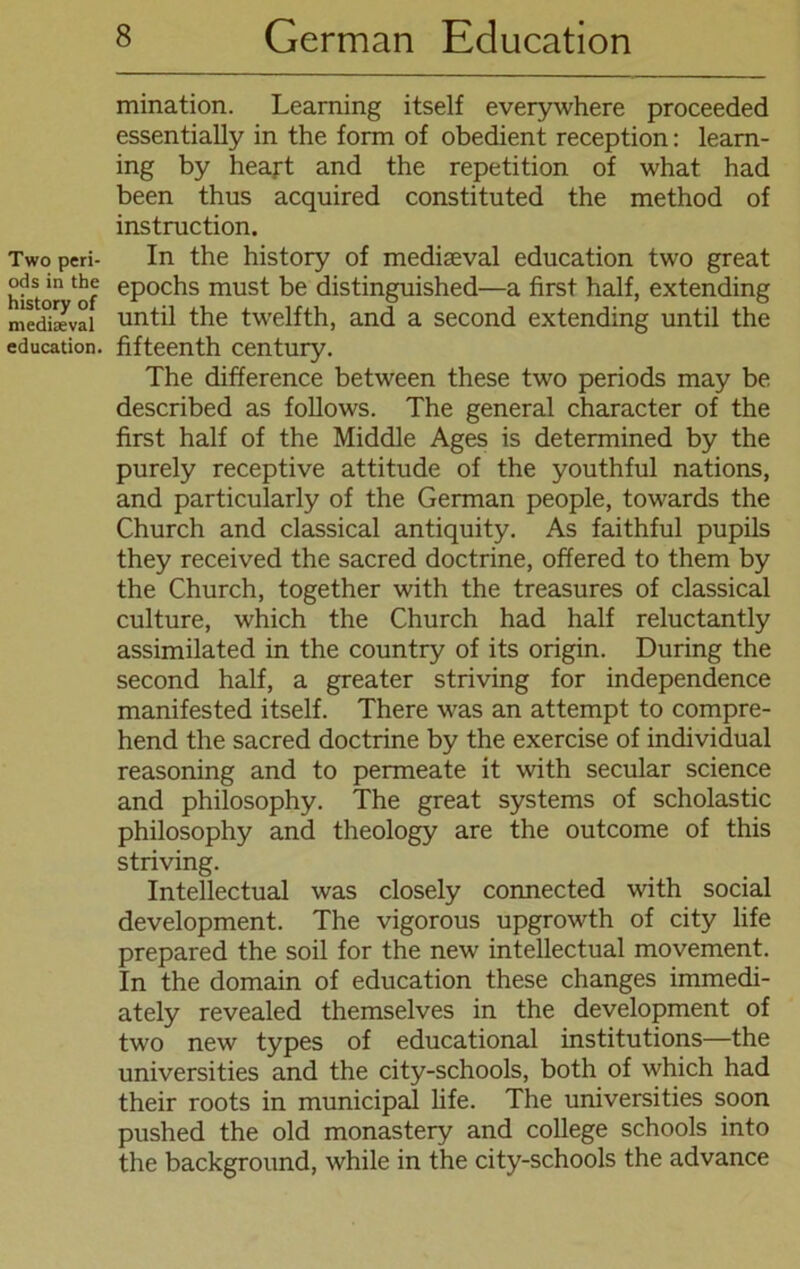 Two peri- ods in the history of mediseval education. mination. Learning itself everywhere proceeded essentially in the form of obedient reception: learn- ing by heajrt and the repetition of what had been thus acquired constituted the method of instruction. In the history of mediseval education two great epochs must be distinguished—a first half, extending until the twelfth, and a second extending until the fifteenth Century. The difference between these two periods may be described as follows. The general character of the first half of the Middle Ages is determined by the purely receptive attitude of the youthful nations, and particularly of the German people, towards the Church and classical antiquity. As faithful pupils they received the sacred doctrine, offered to them by the Church, together with the treasures of classical culture, which the Church had half reluctantly assimilated in the country of its origin. Düring the second half, a greater striving for independence manifested itself. There was an attempt to compre- hend the sacred doctrine by the exercise of individual reasoning and to permeate it with secular Science and philosophy. The great Systems of scholastic philosophy and theology are the outcome of this striving. Intellectual was closely connected with social development. The vigorous upgrowth of city life prepared the soil for the new intellectual movement. In the domain of education these changes immedi- ately revealed themselves in the development of two new types of educational institutions—the universities and the city-schools, both of which had their roots in municipal life. The universities soon pushed the old monastery and College schools into the background, while in the city-schools the advance