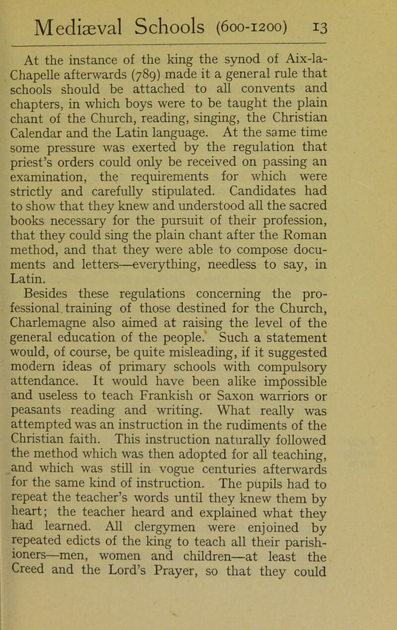 At the instance of the king the synod of Aix-la- Chapelle afterwards (789) made it a general rule that schools should be attached to all convents and chapters, in which boys were to be taught the plain chant of the Church, reading, singing, the Christian Calendar and the Latin language. At the same time some pressure was exerted by the regulation that priest’s Orders could only be received on passing an examination, the requirements for which were strictly and carefully stipulated. Candidates had to show that they knew and understood all the sacred books necessary for the pursuit of their profession, that they could sing the plain chant after the Roman method, and that they were able to compose docu- ments and letters—everything, needless to say, in Latin. Besides these regulations concerning the Pro- fessional training of those destined for the Church, Charlemagne also aimed at raising the level of the general education of the people.’ Such a Statement would, of course, be quite misleading, if it suggested modern ideas of primary schools with compulsory attendance. It would have been alike impossible and useless to teach Frankish or Saxon warriors or peasants reading and writing. What really was attempted was an instruction in the rudiments of the Christian faith. This instruction naturally followed the method which was then adopted for all teaching, and which was still in vogue centuries afterwards for the same kind of instruction. The pupils had to repeat the teacher’s words until they knew them by heart; the teacher heard and explained what they had leamed. All clergymen were enjoined by repeated edicts of the king to teach all their parish- ioners—men, women and children—at least the Creed and the Lord’s Prayer, so that they could