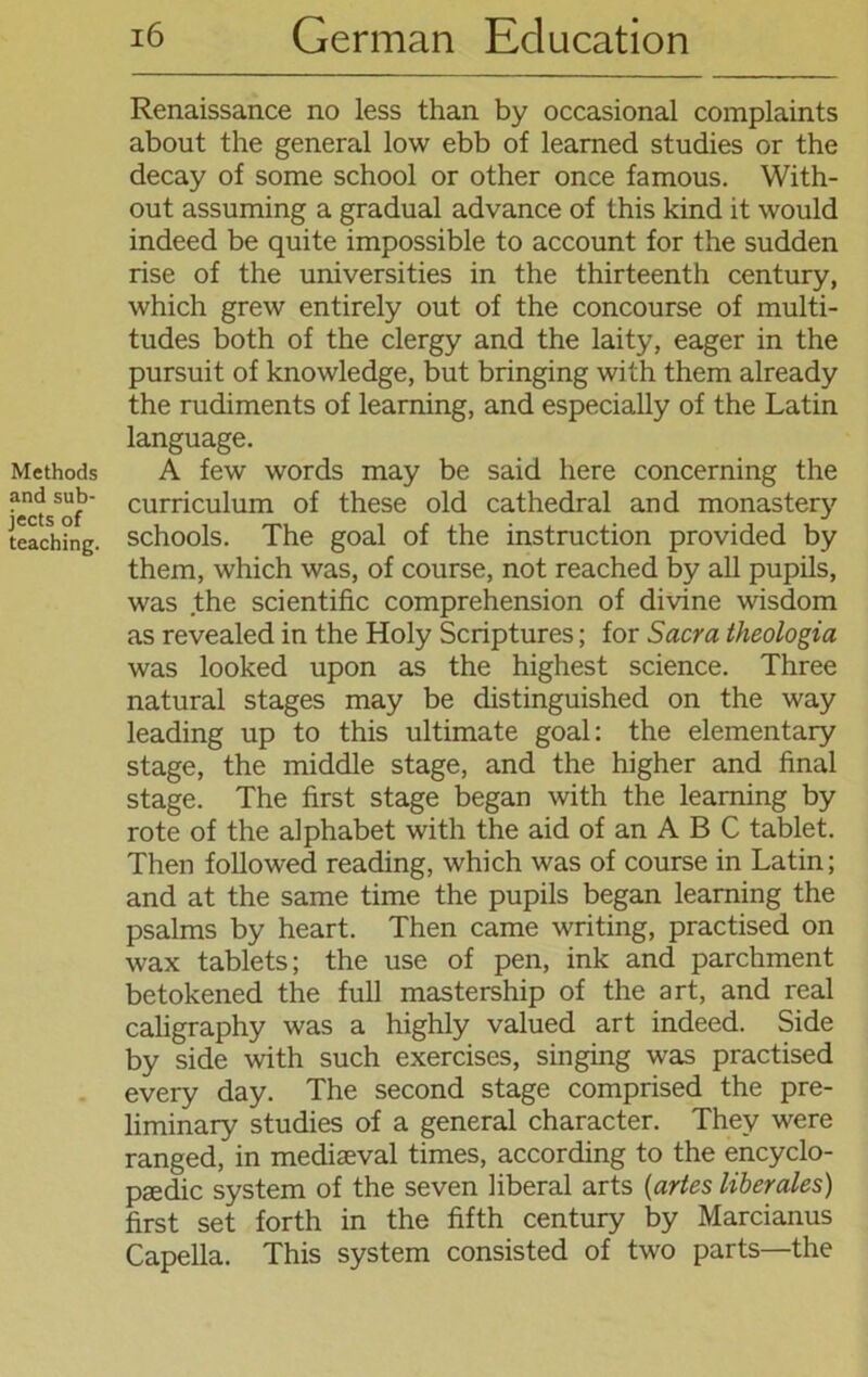 Methods and sub- jects of teaching. 16 German Eclucation Renaissance no less than by occasional complaints about the general low ebb of learned studies or the decay of some school or other once famous. With- out assuming a gradual advance of this kind it would indeed be quite impossible to account for the sudden rise of the universities in the thirteenth Century, which grew entirely out of the concourse of multi- tudes both of the clergy and the laity, eager in the pursuit of knowledge, but bringing with them already the rudiments of learning, and especially of the Latin language. A few words may be said here concerning the Curriculum of these old cathedral and monastery schools. The goal of the instruction provided by them, which was, of course, not reached by all pupils, was the scientific comprehension of divine wisdom as revealed in the Holy Scriptures; for Sacra theologia was looked upon as the highest Science. Three natural stages may be distinguished on the way leading up to this ultimate goal: the elementary stage, the middle stage, and the higher and final stage. The first stage began with the learning by rote of the alphabet with the aid of an A B C fablet. Then followed reading, which was of course in Latin; and at the same time the pupils began learning the psalms by heart. Then came writing, practised on wax tablets; the use of pen, ink and parchment betokened the full mastership of the art, and real caligraphy was a highly valued art indeed. Side by side with such exercises, singing was practised every day. The second stage comprised the pre- liminary studies of a general character. Thev were ranged, in mediseval times, according to the encyclo- psedic System of the seven liberal arts (artes liberales) first set forth in the fifth Century by Marcianus Capella. This System consisted of two parts—the